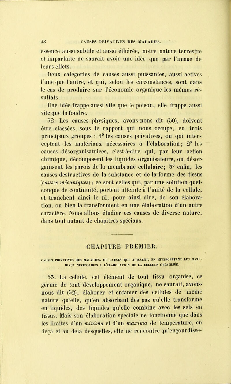 essence aussi subtile et aussi éthérée, notre nature terrestre et imparfaite ne saurait avoir une idée que par l'image de leurs effets. Deux catégories de causes aussi puissantes, aussi actives Tune que l'autre, et qui, selon les circonstances, sont dans le cas de produire sur l'économie organique les mêmes ré- sultats. Une idée frappe aussi vite que le poison, elle frappe aussi vite que la foudre. 52. Les causes physiques, avons-nons dit (30), doivent être classées, sous le rapport qui nous occupe, en trois principaux groupes : 1 les causes privatives, ou qui inter- ceptent les matériaux nécessaires à l'élaboration ; 2° les causes désorganisatrices, c'est-à-dire qui, par leur action chimique, décomposent les liquides organisateurs, ou désor- ganisent les parois de la membrane cellulaire; 5'' enfin, les causes destructives de la substance et de la forme des tissus {causes mécaniques) ; ce sont celles qui, par une solution quel- conque de continuité, portent atteinte à l'unité de la cellule, et tranchent ainsi le fil, pour ainsi dire, de son élabora- tion, ou bien la transforment en une élaboration d'un autre caractère. Nous allons étudier ces causes de diverse nature, dans tout autant de chapitres spéciaux. CHAPITRE PREMIER. CMJStS l'UlVATlVES DES MALADIES, OU CAUSES QUI AGISSENT, EN INTEllCEPTANT LES TiXKtV- ItlAUX NECESSAILieS A l'ELABOIUTION DE LA CELLULE OKGANISÉE. 33. La cellule, cet élément de tout tissu organisé, ce germe de tout développement organique, ne saurait, avons- nous dit (52), élaborer et enfanter des cellules de même nature qu'elle, qu'en absorbant des gaz qu'elle transforme en liquides, des liquides qu'elle combine avec les sels en tissus. Mais son élaboration spéciale ne fonctionne que dans les limites d'un minima et d'un maxima de température, en deçà et au delà desquelles, elle ne rencontre qu'engourdisse-