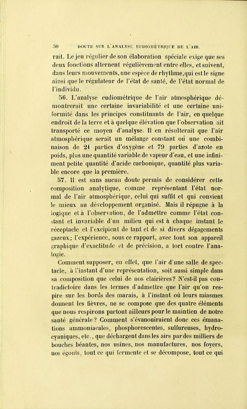 SO DOUTE SUR l'analyss; Eumo^sÉTRroï E ui; l'air. rait. Le jeu régulier de son élaboration spéciale exige que ses deux fonctions alternent régulièrement entre elles, et suivent, dans leurs mouvements, une espèce de rhythme,qui est le signe ainsi que le régulateur de l'état de santé, de Tétat normal de l'individu. 56. L'analyse eudiométrique de l'air atmosphérique dé- montrerait une certaine invariabilité et une certaine uni- formité dans les principes constituants de Tair, en quelque endroit de la terre et à quelque élévation que l'observation ait transporté ce moyen d'analyse. Il en résulterait que l'air atmosphérique serait un mélange constant où une combi- naison de 2< parties d'oxygène et 79 parties d'azote en poids, plus une quantité variable de vapeur d'eau, et une infini- ment petite quantité d'acide carbonique, quantité plus varia- ble encore que la première. 57. Il est sans aucun doute permis de considérer cette composition analytique, comme représentant l'état nor- mal de l'air atmosphérique, celui qui suffit et qui convient le mieux au développement organisé. Mais il répugne à la logique et à l'observation, de l'adméttre comme l'état con- btant et invariable d'uu milieu qui est à chaque instant le réceptacle et l'excipient de tant et de si divers dégagements gazeux; l'expérience, sous ce rapport, avec tout son appareil graphique d'exactitude et de précision, a lort contre l'ana- logie. Comment supposer, en effet, que l'air d'une salle de spec- tacle, à l'instant d'une représentation, soit aussi simple dans sa composition que celui de nos clairières? N'est-il pas con- ti'adictoire dans les termes d'admettre que l'air qu'on res- pire sur les bords des marais, à l'instant où leurs miasmes donnent les fièvres, ne se compose que des quatre éléments que nous respirons partout ailleurs pour le maintien de notre santé générale? Comment s'évanouiraient donc ces émana- tions ammoniacales, phosphorescentes, sulfureuses, hydro- cyaniques, etc., que déchargent dans les airs par des milliers de bouches béantes, nos usines, nos manufactures, nos foyers, nos égouts, tout ce qui fermente et se décompose, tout ce qui