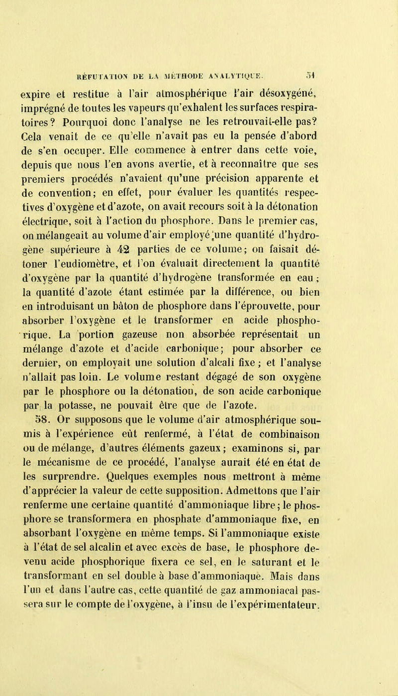 RÉFUTATIOX DE LA JIKTHODli A> ALVTlyrï:. ,ï4 expire et restitue à l'air atmosphérique i'air désoxygéné, imprégné de toutes les vapeurs qu'exhalent les surfaces respira- toires? Pourquoi donc l'analyse ne les retrouvait-elle pas? Cela venait de ce qu'elle n'avait pas eu la pensée d'abord de s'en occuper. Elle commence à entrer dans cette voie, depuis que nous l'en avons avertie, et à reconnaître que ses premiers procédés n'avaient qu'une précision apparente et de convention; en effet, pour évaluer les quantités respec- tives d'oxygène et d'azote, on avait recours soit à la détonation électrique, soit à l'action du phosphore. Dans le premier cas, on mélangeait au volume d'air employé ^une quantité d'hydro- gène supérieure à 42 parties de ce volume; on faisait dé- toner l'eudiomètre, et l'on évaluait directement la quantité d'oxygène par la quantité d'hydrogène transformée en eau ; la quantité d'azote étant estimée par la différence, ou bien en introduisant un bâton de phosphore dans l'éprouvette, pour absorber l'oxygène et le transformer en acide phospho- rique. La portion gazeuse non absorbée représentait un mélange d'azote et d'acide carbonique; pour absorber ce dernier, on employait une solution d'alcali fixe ; et l'analyse n'allait pas loin. Le volume restant dégagé de son oxygène par le phosphore ou la détonation, de son acide carbonique par la potasse, ne pouvait être que de l'azote. 58. Or supposons que le volume d'air atmosphérique sou- mis à l'expérience eût renfermé, à l'état de combinaison ou de mélange, d'autres éléments gazeux; examinons si, par le mécanisme de ce procédé, l'analyse aurait été en état de les surprendre. Quelques exemples nous mettront à même d'apprécier la valeur de cette supposition. Admettons que l'air renferme une certaine quantité d'ammoniaque libre; le phos- phore se transformera en phosphate d'ammoniaque fixe, en absorbant l'oxygène en même temps. Si l'ammoniaque existe à l'état de sel alcalin et avec excès de base, le phosphore de- venu acide phosphorique fixera ce sel, en le saturant et le transformant en sel double à base d'ammoniaque. Mais dans l'un et dans l'autre cas, cette quantité de gaz ammoniacal pas- sera sur le compte de l'oxygène, à l'insu de l'expérimentateur.