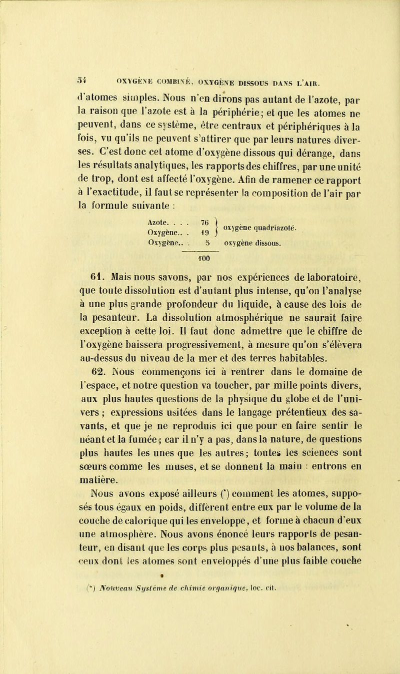 d'atomes simples. Nous n'en dirons pas autant de l'azote, par la raison que l'azote est à la périphérie; et que les atomes ne peuvent, dans ce système, être centraux et périphériques à la fois, vu qu'ils ne peuvent s'attirer que par leurs natures diver- ses. C'est donc cet atome d'oxygène dissous qui dérange, dans les résultats analytiques, les rapports des chiffres, par une unité de trop, dont est affecté l'oxygène. Afin de ramener ce rapport à l'exactitude, il faut se représenter la composition de l'air par la formule suivante : Azote. . . . Oxygène.. . oxygène quadriiizoté. Oxygène.. . 5 oxygène dissous. 100 61. Mais nous savons, par nos expériences de laboratoire, que toute dissolution est d'autant plus intense, qu'on l'analyse à une plus grande profondeur du liquide, à cause des lois de la pesanteur. La dissolution atmosphérique ne saurait faire exception à cette loi. Il faut donc admettre que le chiffre de l'oxygène baissera progressivement, à mesure qu'on s'élèvera au-dessus du niveau de la mer et des terres habitables. 62. Nous commençons ici à rentrer dans le domaine de l'espace, et notre question va toucher, par mille points divers, aux plus hautes questions de la physique du globe et de l'uni- vers ; expressions u&itées dans le langage prétentieux des sa- vants, et que je ne reproduis ici que pour en faire sentir le néant et la fumée ; car il n'y a pas, dans la nature, de questions plus hautes les unes que les autres; toutes les sciences sont sœurs comme les muses, et se donnent la main : entrons en matière. Nous avons exposé ailleurs (') comment les atomes, suppo- sés tous égaux en poids, diffèrent entre eux par le volume de la couche de calorique qui les enveloppe, et forme à chacun d'eux une atmosphère. Nous avons énoncé leurs rapports de pesan- teur, en disant que les corps plus pesants, à uos balances, sont ceux dont les atomes sont enveloppés d'une plus faible couche • (*) Nouveau Système de chimie organique, loc. rit.