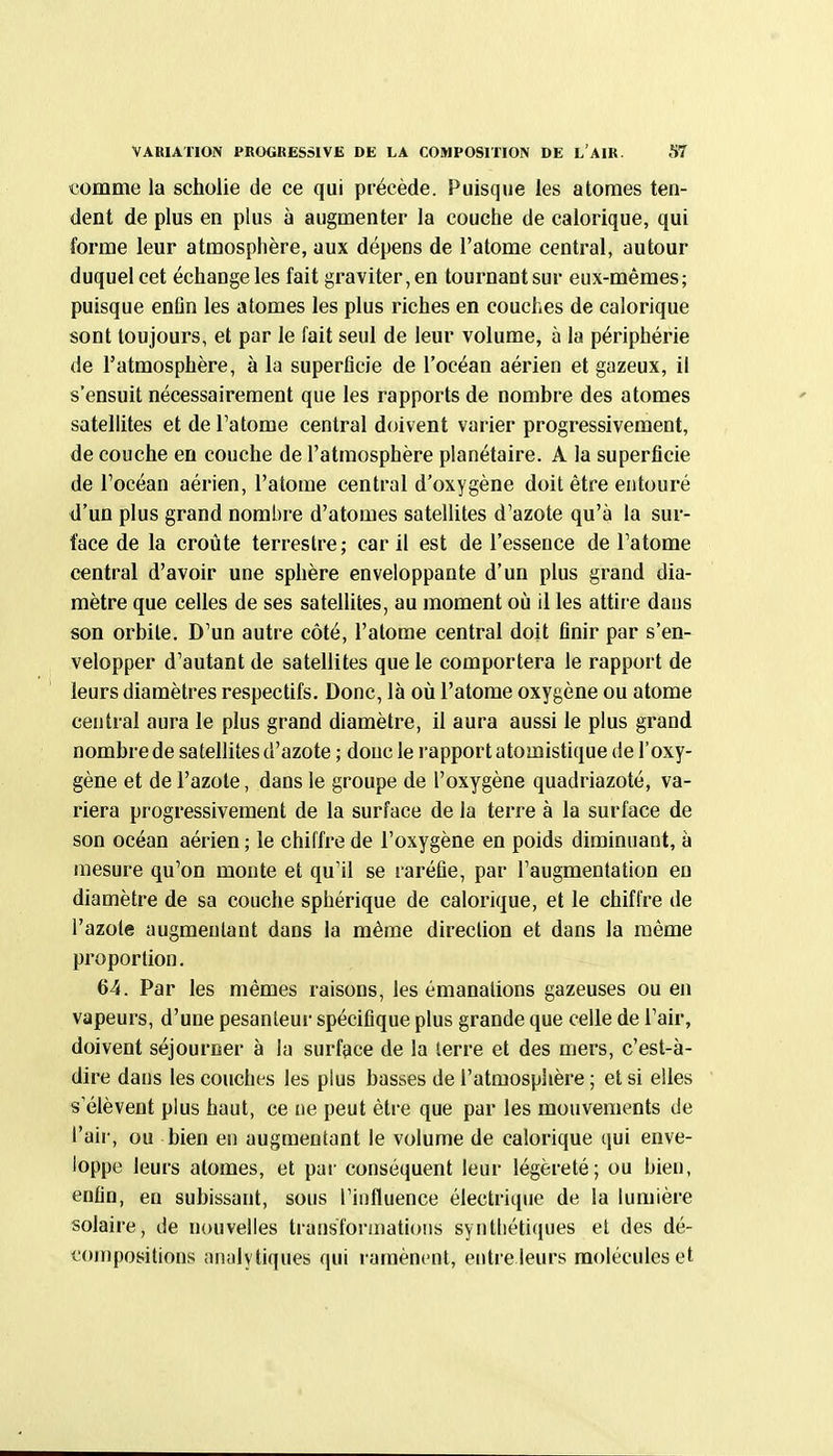 l'omme la scholie de ce qui précède. Puisque les atomes ten- dent de plus en plus à augmenter la couche de calorique, qui forme leur atmosphère, aux dépens de l'atome central, autour duquel cet échange les fait graviter, en tournant sur eux-mêmes; puisque enfin les atomes les plus riches en couches de calorique sont toujours, et par le fait seul de leur volume, à la périphérie de l'atmosphère, à la superficie de l'océan aérien et gazeux, il s'ensuit nécessairement que les rapports de nombre des atomes satellites et de l'atome central doivent varier progressivement, de couche en couche de l'atmosphère planétaire. A la superficie de l'océan aérien, l'atome central d'oxygène doit être entouré d'un plus grand nombre d'atomes satellites d'azote qu'à la sur- face de la croûte terrestre; car il est de l'essence de l'atome central d'avoir une sphère enveloppante d'un plus grand dia- mètre que celles de ses satellites, au moment où il les attire dans son orbite. D'un autre côté, l'atome central doit finir par s'en- velopper d'autant de satellites que le comportera le rapport de leurs diamètres respectifs. Donc, là où l'atome oxygène ou atome central aura le plus grand diamètre, il aura aussi le plus grand nombre de satellites d'azote ; donc le rapport atomistique de l'oxy- gène et de l'azote, dans le groupe de l'oxygène quadriazoté, va- riera progressivement de la surface de la terre à la surface de son océan aérien ; le chiffre de l'oxygène en poids diminuant, à mesure qu'on monte et qu'il se raréfie, par l'augmentation en diamètre de sa couche sphérique de calorique, et le chiffre de l'azote augmentant dans la même direclion et dans la même proportion. 64. Par les mêmes raisons, les émanations gazeuses ou en vapeurs, d'une pesanteur spécifique plus grande que celle de l'air, doivent séjourner à la surface de la terre et des mers, c'est-à- dire dans les couches les plus basses de l'atmosphère ; et si elles s élèvent plus haut, ce ne peut être que par les mouvements de l'air, ou bien ei! augmentant le volume de calorique qui enve- loppe leurs atomes, et par conséquent leur légèreté; ou bien, enfin, en subissant, sous l'influence électrique de la lumière solaire, de nouvelles transformations synthétiques et des dé- compositions analytiques qui ramènent, entre leurs molécules et