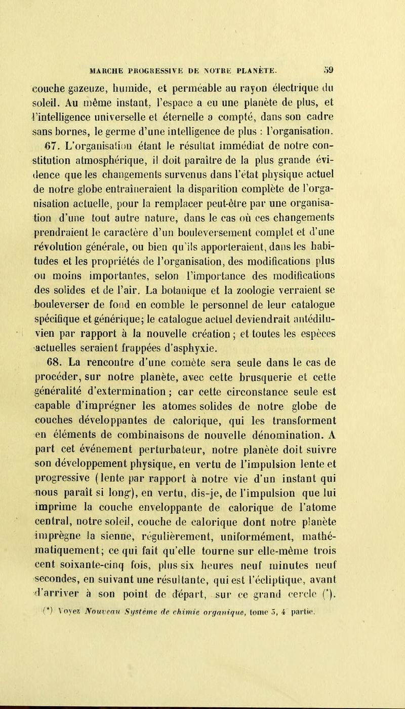 couche gazeuze, humide, et perméable au rayon électrique (Ui soleil. Au même instant, l'espace a eu une planète de plus, et ^intelligence universelle et éternelle a compté, dans son cadre sans bornes, le germe d'une inteUigence de plus : l'organisation. 67. L'organisali!)n étant le résultat immédiat de notre con- stitution atmosphérique, il doit paraître de la plus grande évi- dence que les changements survenus dans l'état physique actuel de notre globe entraîneraient la disparition complète de l'orga- nisation actuelle, pour la remplacer peut-être par une organisa- tion d'une tout autre nature, dans le cas où ces changements prendraient le caractère d'un bouleversement complet et d'une révolution générale, ou bien qu'ils apporteraient, dans les habi- tudes et les propriétés de l'organisation, des modifications plus ou moins importantes, selon l'importance des modifications des solides et de l'air. La botanique et la zoologie verraient se bouleverser de fond en comble le personnel de leur catalogue spécifique et générique; le catalogue actuel deviendrait antédilu- vien par rapport à la nouvelle création ; et toutes les espèces actuelles seraient frappées d'asphyxie. 68. La rencontre d'une comète sera seule dans le cas de procéder, sur notre planète, avec cette brusquerie et cetie généralité d'extermination ; car cette circonstance seule est capable d'imprégner les atomes solides de notre globe de couches développantes de calorique, qui les transforment en éléments de combinaisons de nouvelle dénomination. A part cet événement perturbateur, notre planète doit suivre son développement physique, en vertu de l'impulsion lente et progressive (lente par rapport à notre vie d'un instant qui nous paraît si long), en vertu, dis-je, de l'impulsion que lui imprime la couche enveloppante de calorique de l'atome central, notre soleil, couche de calorique dont notre planète imprègne la sienne, régulièrement, uniformément, mathé- matiquement; ce qui fait qu'elle tourne sur elle-même trois cent soixante-cinq fois, plus six heures neuf minutes neuf secondes, en suivant une résultante, qui est l'écliptique, avant d'arriver à son point de départ, .sur ce grand cercle (*). (*} \'o\ ei Nouveau Sijstéme de chimie organique, tome 5, 4 partie.