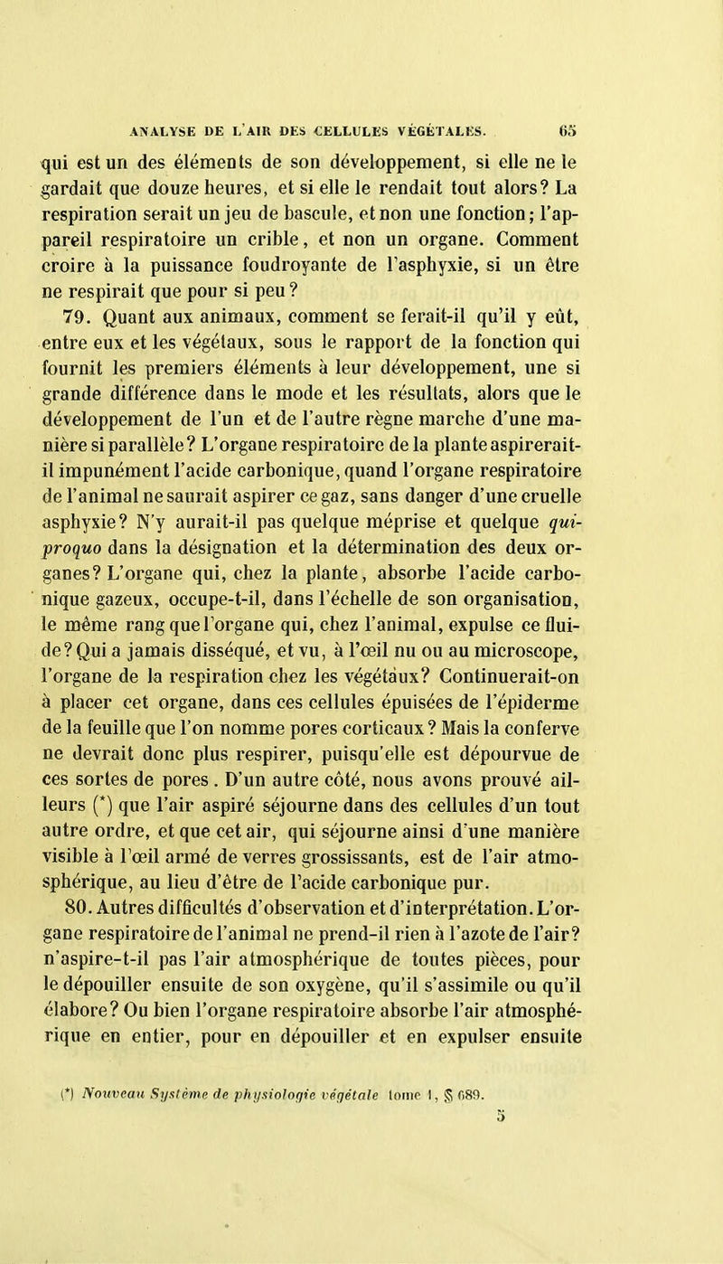 qui est un des éléments de son développement, si elle ne le gardait que douze heures, et si elle le rendait tout alors? La respiration serait un jeu de bascule, et non une fonction; l'ap- pareil respiratoire un crible, et non un organe. Comment croire à la puissance foudroyante de l'asphyxie, si un être ne respirait que pour si peu? 79. Quant aux animaux, comment se ferait-il qu'il y eût, entre eux et les végétaux, sous le rapport de la fonction qui fournit les premiers éléments à leur développement, une si grande différence dans le mode et les résultats, alors que le développement de l'un et de l'autre règne marche d'une ma- nière si parallèle ? L'organe respiratoire de la plante aspirerait- il impunément l'acide carbonique, quand l'organe respiratoire de l'animal ne saurait aspirer ce gaz, sans danger d'une cruelle asphyxie? N'y aurait-il pas quelque méprise et quelque qui- proquo dans la désignation et la détermination des deux or- ganes? L'organe qui, chez la plante, absorbe l'acide carbo- nique gazeux, occupe-t-il, dans l'échelle de son organisation, le même rang que l'organe qui, chez l'animal, expulse ce flui- de? Qui a jamais disséqué, et vu, à l'œil nu ou au microscope, l'organe de la respiration chez les végétaux? Continuerait-on à placer cet organe, dans ces cellules épuisées de l'épiderme de la feuille que l'on nomme pores corticaux ? Mais la conferve ne devrait donc plus respirer, puisqu'elle est dépourvue de ces sortes de pores . D'un autre côté, nous avons prouvé ail- leurs (*) que l'air aspiré séjourne dans des cellules d'un tout autre ordre, et que cet air, qui séjourne ainsi d'une manière visible à l'œil armé de verres grossissants, est de l'air atmo- sphérique, au lieu d'être de l'acide carbonique pur. 80. Autres difficultés d'observation et d'interprétation. L'or- gane respiratoire de l'animal ne prend-il rien à l'azote de l'air? n'aspire-t-il pas l'air atmosphérique de toutes pièces, pour le dépouiller ensuite de son oxygène, qu'il s'assimile ou qu'il élabore? Ou bien l'organe respiratoire absorbe l'air atmosphé- rique en entier, pour en dépouiller et en expulser ensuite (*) Nouveau Syatème de phi/.iiologie végétale totiip I, § fiSO.