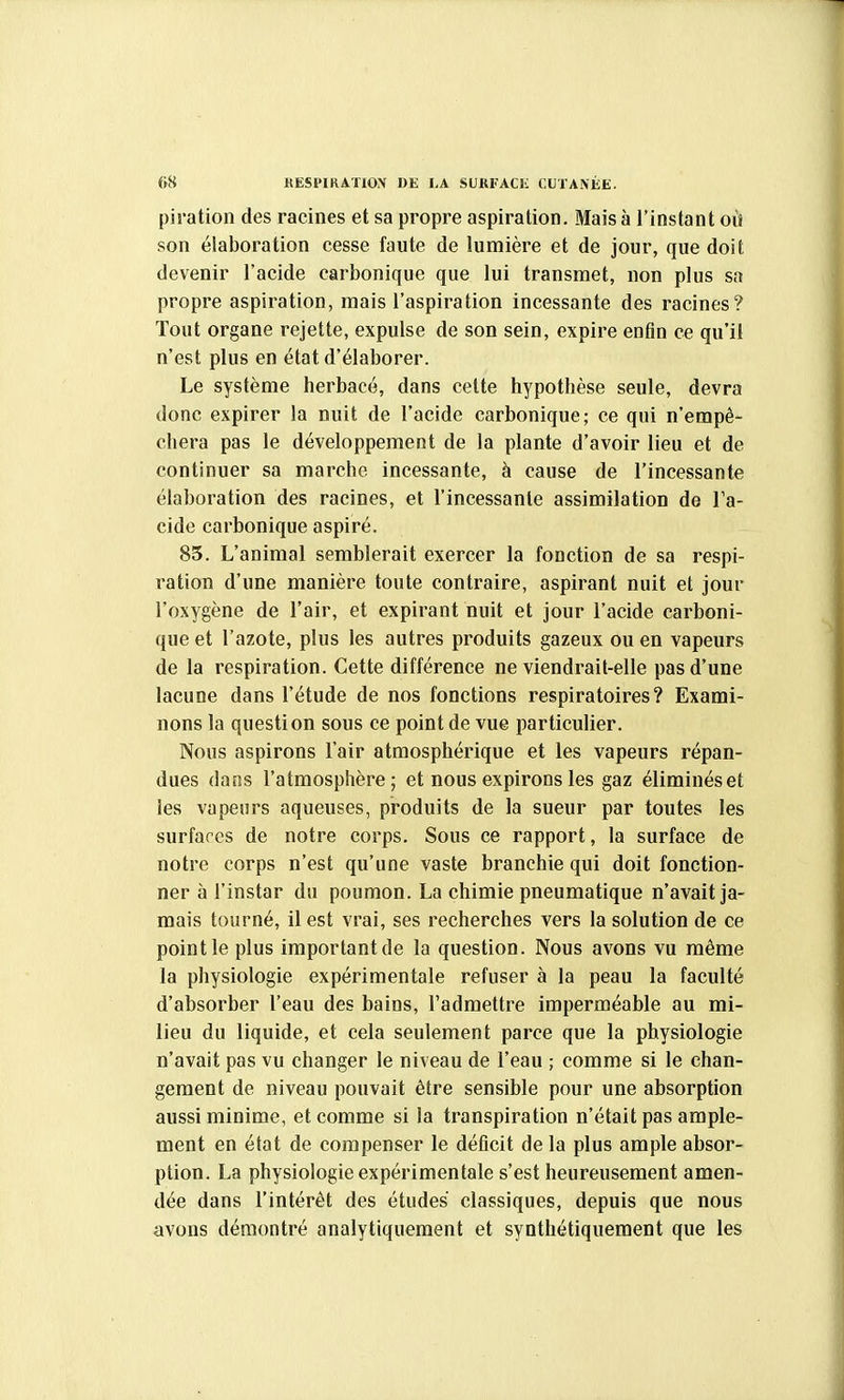 piration des racines et sa propre aspiration. Mais à l'instant où son élaboration cesse faute de lumière et de jour, que doit devenir l'acide carbonique que lui transmet, non plus sa propre aspiration, mais l'aspiration incessante des racines? Tout organe rejette, expulse de son sein, expire enfin ce qu'il n'est plus en état d'élaborer. Le système herbacé, dans cette hypothèse seule, devra donc expirer la nuit de l'acide carbonique; ce qui n'empê- chera pas le développement de la plante d'avoir lieu et de continuer sa marche incessante, à cause de l'incessante élaboration des racines, et l'incessante assimilation de Ta- cide carbonique aspiré. 85. L'animal semblerait exercer la fonction de sa respi- ration d'une manière toute contraire, aspirant nuit et jour l'oxygène de l'air, et expirant nuit et jour l'acide carboni- que et l'azote, plus les autres produits gazeux ou en vapeurs de la respiration. Cette différence ne viendrait-elle pas d'une lacune dans l'étude de nos fonctions respiratoires? Exami- nons la question sous ce point de vue particulier. Nous aspirons l'air atmosphérique et les vapeurs répan- dues dans l'atmosphère; et nous expirons les gaz éliminéset les vapeurs aqueuses, produits de la sueur par toutes les surfaces de notre corps. Sous ce rapport, la surface de notre corps n'est qu'une vaste branchie qui doit fonction- ner à l'instar du poumon. La chimie pneumatique n'avait ja- mais tourné, il est vrai, ses recherches vers la solution de ce point le plus important de la question. Nous avons vu même la physiologie expérimentale refuser à la peau la faculté d'absorber l'eau des bains, l'admettre imperméable au mi- lieu du liquide, et cela seulement parce que la physiologie n'avait pas vu changer le niveau de l'eau ; comme si le chan- gement de niveau pouvait être sensible pour une absorption aussi minime, et comme si la transpiration n'était pas ample- ment en état de compenser le déficit de la plus ample absor- ption. La physiologie expérimentale s'est heureusement amen- dée dans l'intérêt des études classiques, depuis que nous avons démontré analytiquement et synthétiquement que les