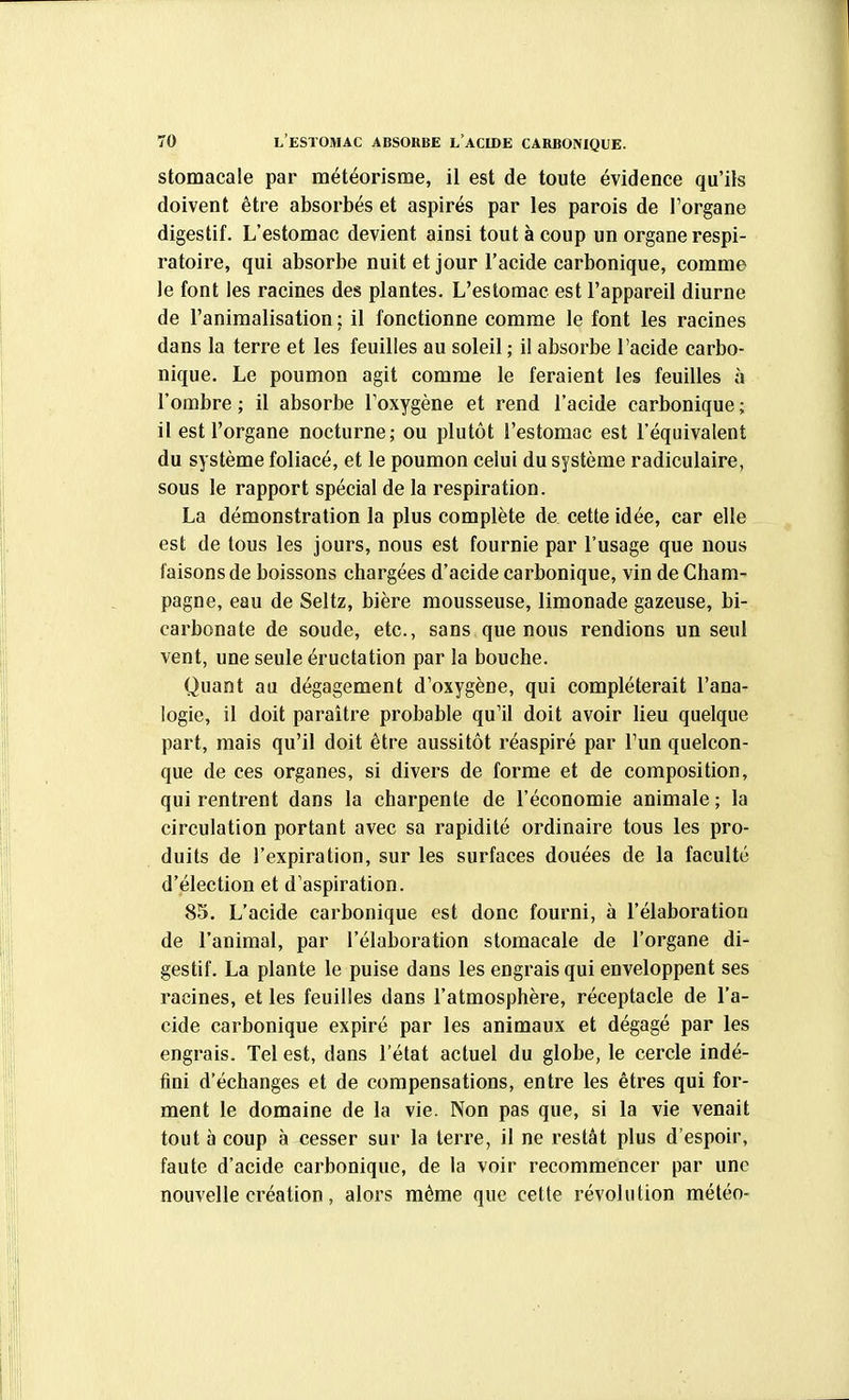 stomacale par météorisme, il est de toute évidence qu'ils doivent être absorbés et aspirés par les parois de Torgane digestif. L'estomac devient ainsi tout à coup un organe respi- ratoire, qui absorbe nuit et jour l'acide carbonique, comme le font les racines des plantes. L'estomac est l'appareil diurne de l'animalisation ; il fonctionne comme le font les racines dans la terre et les feuilles au soleil ; il absorbe l'acide carbo- nique. Le poumon agit comme le feraient les feuilles à l'ombre ; il absorbe l'oxygène et rend l'acide carbonique ; il est l'organe nocturne; ou plutôt l'estomac est l'équivalent du système foliacé, et le poumon celui du système radiculaire, sous le rapport spécial de la respiration. La démonstration la plus complète de cette idée, car elle est de tous les jours, nous est fournie par l'usage que nous faisons de boissons chargées d'acide carbonique, vin de Cham- pagne, eau de Seltz, bière mousseuse, limonade gazeuse, bi- carbonate de soude, etc., sans que nous rendions un seul vent, une seule éructation par la bouche. Quant au dégagement d'oxygène, qui compléterait l'ana- logie, il doit paraître probable qu'il doit avoir lieu quelque part, mais qu'il doit être aussitôt réaspiré par l'un quelcon- que de ces organes, si divers de forme et de composition, qui rentrent dans la charpente de l'économie animale ; la circulation portant avec sa rapidité ordinaire tous les pro- duits de l'expiration, sur les surfaces douées de la faculté d'élection et d'aspiration. 85. L'acide carbonique est donc fourni, à l'élaboration de l'animal, par l'élaboration stomacale de l'organe di- gestif. La plante le puise dans les engrais qui enveloppent ses racines, et les feuilles dans l'atmosphère, réceptacle de l'a- cide carbonique expiré par les animaux et dégagé par les engrais. Tel est, dans l'état actuel du globe, le cercle indé- fini d'échanges et de compensations, entre les êtres qui for- ment le domaine de la vie. Non pas que, si la vie venait tout à coup à cesser sur la terre, il ne restât plus d'espoir, faute d'acide carbonique, de la voir recommencer par une nouvelle création, alors même que cette révolution météo-