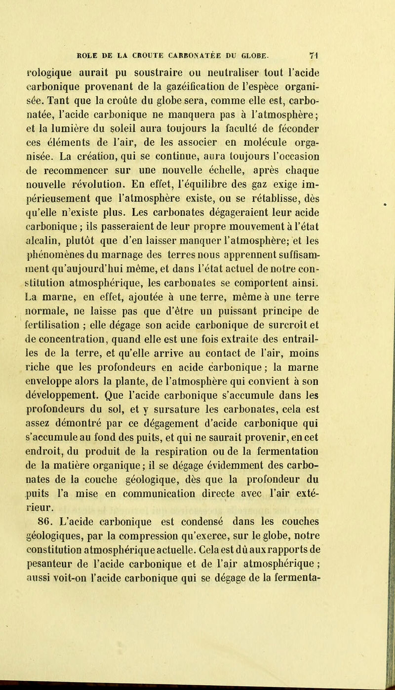 iologique aurait pu soustraire ou neutraliser tout l'acide carbonique provenant de la gazéification de l'espèce organi- sée. Tant que la croûte du globe sera, comme elle est, carbo- natée, l'acide carbonique ne manquera pas à l'atmosphère; et la lumière du soleil aura toujours la faculté de féconder ces éléments de l'air, de les associer en molécule orga- nisée. La création, qui se continue, aura toujours l'occasion de recommencer sur une nouvelle échelle, après chaque nouvelle révolution. En effet, l'équilibre des gaz exige im- périeusement que l'atmosphère existe, ou se rétablisse, dès qu'elle n'existe plus. Les carbonates dégageraient leur acide carbonique ; ils passeraient de leur propre mouvement à l'état alcalin, plutôt que d'en laisser manquer l'atmosphère; et les phénomènes du marnage des terres nous apprennent suffisam- ment qu'aujourd'hui même, et dans l'état actuel de notre con- stitution atmosphérique, les carbonates se comportent ainsi. La marne, en effet, ajoutée à une terre, même à une terre normale, ne laisse pas que d'être un puissant principe de fertilisation ; elle dégage son acide carbonique de surcroit et de concentration, quand elle est une fois extraite des entrail- les de la terre, et qu'elle arrive au contact de l'air, moins riche que les profondeurs en acide carbonique ; la marne enveloppe alors la plante, de l'atmosphère qui convient à son développement. Que l'acide carbonique s'accumule dans les profondeurs du sol, et y sursature les carbonates, cela est assez démontré par ce dégagement d'acide carbonique qui s'accumule au fond des puits, et qui ne saurait provenir, en cet endroit, du produit de la respiration ou de la fermentation de la matière organique ; il se dégage évidemment des carbo- nates de la couche géologique, dès que la profondeur du puits l'a mise en communication directe avec l'air exté- rieur. 86. L'acide carbonique est condensé dans les couches géologiques, par la compression qu'exerce, sur le globe, notre constitution atmosphérique actuelle. Cela est dùauxrapports de pesanteur de l'acide carbonique et de l'air atmosphérique ; aussi voit-on l'acide carbonique qui se dégage de la fermenta-