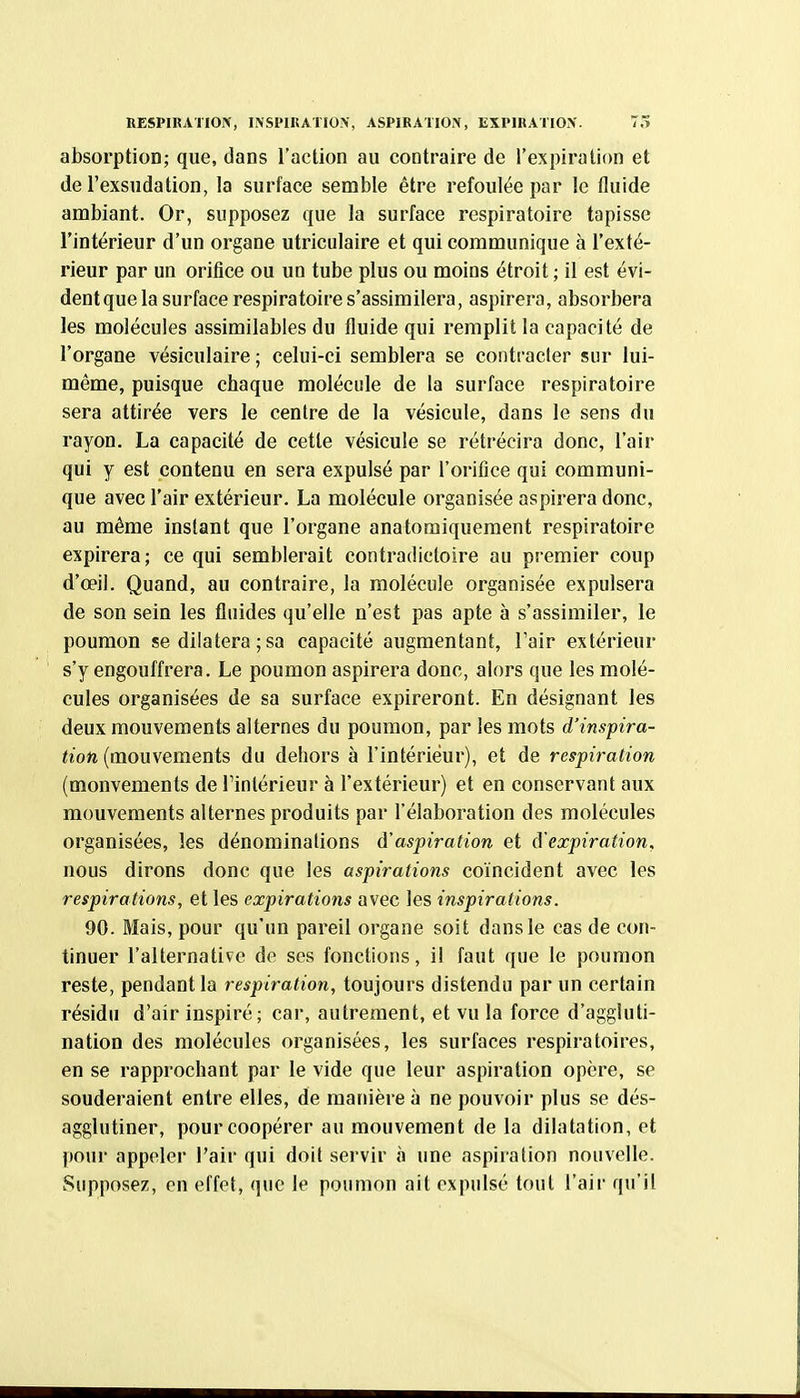 RESPIRATIOIV, INSPIKATlOiV, ASPlRATIOi\, EXPIIIATIOX. T5 absorptioD; que, dans l'action au contraire de l'expiration et de l'exsudation, la surface semble être refoulée par le fluide ambiant. Or, supposez que la surface respiratoire tapisse l'intérieur d'un organe utriculaire et qui communique à l'exté- rieur par un orifice ou un tube plus ou moins étroit ; il est évi- dentque la surface respiratoire s'assimilera, aspirera, absorbera les molécules assimilables du fluide qui remplit la capacité de l'organe vésiculaire ; celui-ci semblera se contracter sur lui- même, puisque chaque molécule de la surface respiratoire sera attirée vers le centre de la vésicule, dans le sens du rayon. La capacité de cette vésicule se rétrécira donc, l'air qui y est contenu en sera expulsé par l'orifice qui communi- que avec l'air extérieur. La molécule organisée aspirera donc, au même instant que l'organe anatomiquement respiratoire expirera; ce qui semblerait contradictoire au premier coup d'œil. Quand, au contraire, la molécule organisée expulsera de son sein les fluides qu'elle n'est pas apte à s'assimiler, le poumon se dilatera ; sa capacité augmentant, Tair extérieur s'y engouffrera. Le poumon aspirera donc, alors que les molé- cules organisées de sa surface expireront. En désignant les deux mouvements alternes du poumon, par les mots d'inspira- tion {momements du dehors à l'intérieur), et de respiration (mouvements de l'intérieur à l'extérieur) et en conservant aux mouvements alternes produits par l'élaboration des molécules organisées, les dénominations d'aspiration et d'expiration, nous dirons donc que les aspirations coïncident avec les respirations, et les expirations avec les inspirations, 90. Mais, pour qu'un pareil organe soit dans le cas de con- tinuer l'alternative de ses fonctions, i! faut que le poumon reste, pendant la respiration, toujours distendu par un certain résidu d'air inspiré; car, autrement, et vu la force d'aggluti- nation des molécules organisées, les surfaces respiratoires, en se rapprochant par le vide que leur aspiration opère, se souderaient entre elles, de manière à ne pouvoir plus se dés- agglutiner, pour coopérer au mouvement de la dilatation, et pour appeler l'air qui doit servir à une aspiration nouvelle. Supposez, en effet, que le poumon ait expulsé tout l'air qu'il