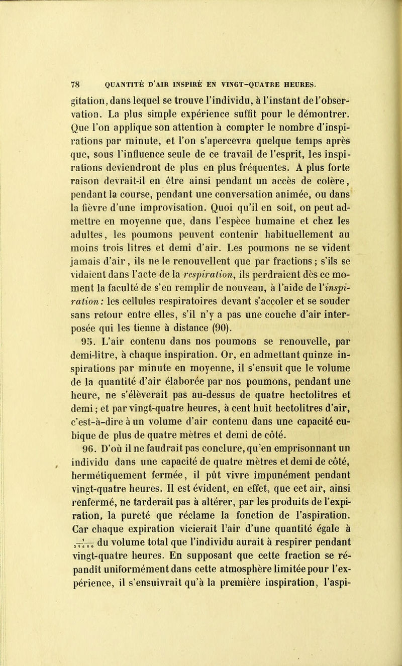 gitation,dans lequel se trouve l'individu, à l'instant de l'obser- vation. La plus simple expérience suffit pour le démontrer. Que l'on applique son attention à compter le nombre d'inspi- rations par minute, et l'on s'apercevra quelque temps après que, sous l'influence seule de ce travail de l'esprit, les inspi- rations deviendront de plus en plus fréquentes. A plus forte raison devrait-il en être ainsi pendant un accès de colère, pendant la course, pendant une conversation animée, ou dans la fièvre d'une improvisation. Quoi qu'il en soit, on peut ad- mettre en moyenne que, dans l'espèce humaine et chez les adultes, les poumons peuvent contenir habituellement au moins trois litres et demi d'air. Les poumons ne se vident jamais d'air, ils ne le renouvellent que par fractions; s'ils se vidaient dans l'acte de la respiration, ils perdraient dès ce mo- ment la faculté de s'en remplir de nouveau, à l'aide de l'inspi- ration: les cellules respiratoires devant s'accoler et se souder sans retour entre elles, s'il n'y a pas une couche d'air inter- posée qui les tienne à distance (90). 93. L'air contenu dans nos poumons se renouvelle, par demi-litre, à chaque inspiration. Or, en admettant quinze in- spirations par minute en moyenne, il s'ensuit que le volume de la quantité d'air élaborée par nos poumons, pendant une heure, ne s'élèverait pas au-dessus de quatre hectolitres et demi ; et par vingt-quatre heures, à cent huit hectolitres d'air, c'est-à-dire à un volume d'air contenu dans une capacité cu- bique de plus de quatre mètres et demi de côté. 96. D'où il ne faudrait pas conclure, qu'en emprisonnant un individu dans une capacité de quatre mètres et demi de côté, hermétiquement fermée, il pût vivre impunément pendant vingt-quatre heures. Il est évident, en effet, que cet air, ainsi renfermé, ne tarderait pas à altérer, par les produits de l'expi- ration, la pureté que réclame la fonction de l'aspiration. Car chaque expiration vicierait l'air d'une quantité égale à —^— du volume total que l'individu aurait à respirer pendant vingt-quatre heures. En supposant que cette fraction se ré- pandît uniformément dans cette atmosphère limitée pour l'ex- périence, il s'ensuivrait qu'à la première inspiration, l'aspi-