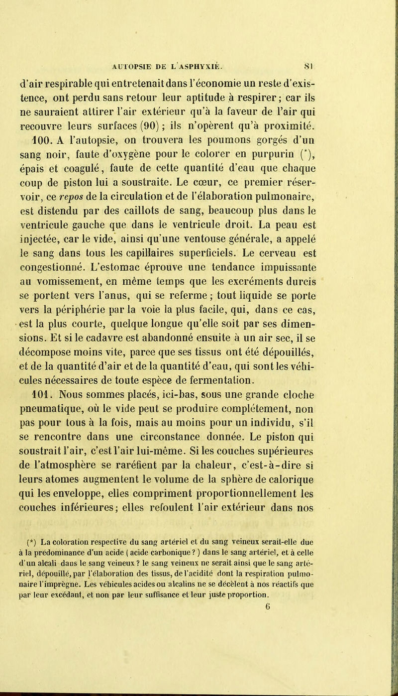 d'air respirable qui entretenait dans l'économie un reste d'exis- tence, ont perdu sans retour leur aptitude à respirer; car ils ne sauraient attirer l'air extérieur qu'à la faveur de l'air qui recouvre leurs surfaces (90) ; ils n'opèrent qu'à proximité. 100. A l'autopsie, on trouvera les poumons gorgés d'un sang noir, faute d'oxygène pour le colorer en purpurin (*), épais et coagulé, faute de cette quantité d'eau que chaque coup de piston lui a soustraite. Le cœur, ce premier réser- voir, ce repos de la circulation et de l'élaboration pulmonaire, est distendu par des caillots de sang, beaucoup plus dans le ventricule gauche que dans le ventricule droit. La peau est injectée, carie vide, ainsi qu'une ventouse générale, a appelé le sang dans tous les capillaires superficiels. Le cerveau est congestionné. L'estomac éprouve une tendance impuissante au vomissement, en même temps que les excréments durcis se portent vers l'anus, qui se referme ; tout liquide se porte vers la périphérie parla voie la plus facile, qui, dans ce cas, est la plus courte, quelque longue qu'elle soit par ses dimen- sions. Et si le cadavre est abandonné ensuite à un air sec, il se décompose moins vite, parce que ses tissus ont été dépouillés, et de la quantité d'air et de la quantité d'eau, qui sont les véhi- cules nécessaires de toute espèce de fermentation. 101. Nous sommes placés, ici-bas, sous une grande cloche pneumatique, où le vide peut se produire complètement, non pas pour tous à la fois, mais au moins pour un individu, s'il se rencontre dans une circonstance donnée. Le piston qui soustrait l'air, c'est l'air lui-môme. Si les couches supérieures de l'atmosphère se raréfient par la chaleur, c'est-à-dire si leurs atomes augmentent le volume de la sphère de calorique qui les enveloppe, elles compriment proportionnellement les couches inférieures ; elles refoulent l'air extérieur dans nos (*) La coloration respective du sang artériel et du sang veineux serait-elle due à la prédominance d'un acide ( acide carbonique ? ) dans le sang artériel, et à celle d'un alcali daus le sang veineux ? le sang veineux ne serait ainsi que le sang arté- riel, dépouillé, par l'élaboration des tissus, de l'acidité dont la respiration pulmo- naire l'imprègne. Les véhicules acides ou alcalins ne se décèlent à nos réactifs que par leur excédant, et non par leur suffisance et leur jusie proportion. 6