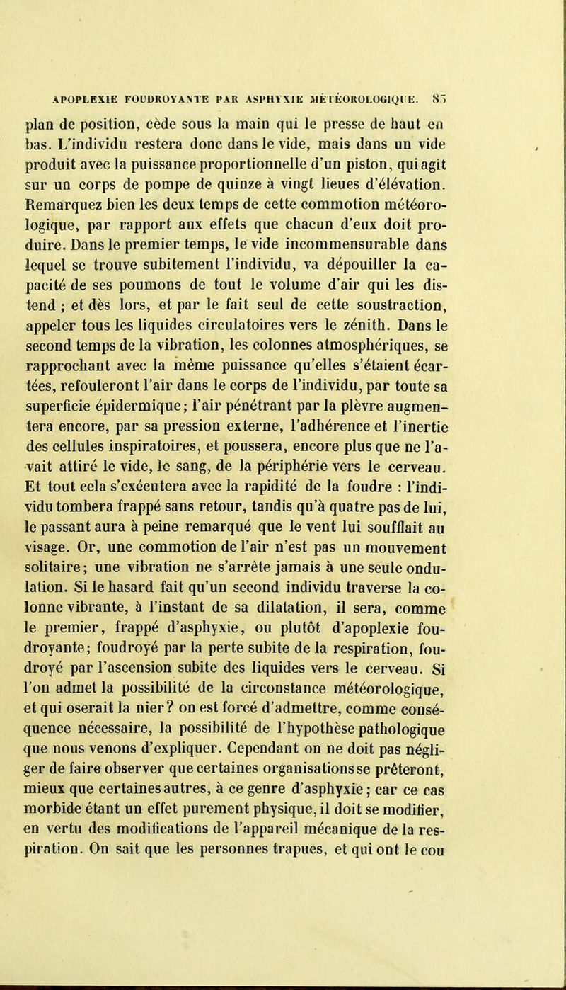 plan de position, cède sous la main qui le presse de haut ea bas. L'individu restera donc dans le vide, mais dans un vide produit avec la puissance proportionnelle d'un piston, qui agit sur un corps de pompe de quinze à vingt lieues d'élévation. Remarquez bien les deux temps de cette commotion météoro- logique, par rapport aux effets que chacun d'eux doit pro- duire. Dans le premier temps, le vide incommensurable dans lequel se trouve subitement l'individu, va dépouiller la ca- pacité de ses poumons de tout le volume d'air qui les dis- tend ; et dès lors, et par le fait seul de cette soustraction, appeler tous les liquides circulatoires vers le zénith. Dans le second temps de la vibration, les colonnes atmosphériques, se rapprochant avec la même puissance qu'elles s'étaient écar- tées, refouleront l'air dans le corps de l'individu, par toute sa superficie épidermique; l'air pénétrant par la plèvre augmen- tera encore, par sa pression externe, l'adhérence et l'inertie des cellules inspiratoires, et poussera, encore plus que ne l'a- vait attiré le vide, le sang, de la périphérie vers le cerveau. Et tout cela s'exécutera avec la rapidité de la foudre : l'indi- vidu tombera frappé sans retour, tandis qu'à quatre pas de lui, le passant aura à peine remarqué que le vent lui soufflait au visage. Or, une commotion de l'air n'est pas un mouvement solitaire; une vibration ne s'arrête jamais à une seule ondu- lation. Si le hasard fait qu'un second individu traverse la co- lonne vibrante, à l'instant de sa dilatation, il sera, comme le premier, frappé d'asphyxie, ou plutôt d'apoplexie fou- droyante; foudroyé par la perte subite de la respiration, fou- droyé par l'ascension subite des liquides vers le cerveau. Si l'on admet la possibilité de la circonstance météorologique, et qui oserait la nier? on est forcé d'admettre, comme consé- quence nécessaire, la possibilité de l'hypothèse pathologique que nous venons d'expliquer. Cependant on ne doit pas négli- ger de faire observer que certaines organisations se prêteront, mieux que certaines autres, à ce genre d'asphyxie ; car ce cas morbide étant un effet purement physique, il doit se modifier, en vertu des modifications de l'appareil mécanique de la res- piration. On sait que les personnes trapues, et qui ont le cou