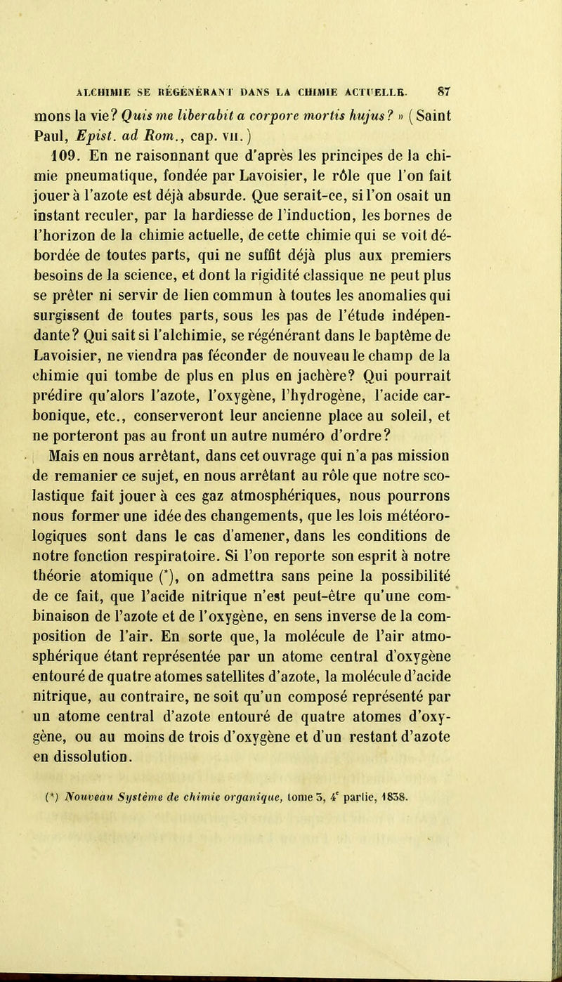 mons la vie? Quis me liberabit a corpore mortis hujus ? » ( Saint Paul, Epist. ad Rom., cap. vu.) 109. En ne raisonnant que d'après les principes de la chi- mie pneumatique, fondée par Lavoisier, le rôle que l'on fait jouera l'azote est déjà absurde. Que serait-ce, si l'on osait un instant reculer, par la hardiesse de l'induction, les bornes de l'horizon de la chimie actuelle, de cette chimie qui se voit dé- bordée de toutes parts, qui ne suffît déjà plus aux premiers besoins de la science, et dont la rigidité classique ne peut plus se prêter ni servir de lien commun à toutes les anomalies qui surgissent de toutes parts, sous les pas de l'étude indépen- dante ? Qui sait si l'alchimie, se régénérant dans le baptême de Lavoisier, ne viendra pas féconder de nouveau le champ de la chimie qui tombe de plus en plus en jachère? Qui pourrait prédire qu'alors l'azote, l'oxygène, l'hydrogène, l'acide car- bonique, etc., conserveront leur ancienne place au soleil, et ne porteront pas au front un autre numéro d'ordre? Mais en nous arrêtant, dans cet ouvrage qui n'a pas mission de remanier ce sujet, en nous arrêtant au rôle que notre sco- lastique fait jouer à ces gaz atmosphériques, nous pourrons nous former une idée des changements, que les lois météoro- logiques sont dans le cas d'amener, dans les conditions de notre fonction respiratoire. Si l'on reporte son esprit à notre théorie atomique (*), on admettra sans peine la possibilité de ce fait, que l'acide nitrique n'est peut-être qu'une com- binaison de l'azote et de l'oxygène, en sens inverse de la com- position de l'air. En sorte que, la molécule de l'air atmo- sphérique étant représentée par un atome central d'oxygène entouré de quatre atomes satellites d'azote, la molécule d'acide nitrique, au contraire, ne soit qu'un composé représenté par un atome central d'azote entouré de quatre atomes d'oxy- gène, ou au moins de trois d'oxygène et d'un restant d'azote en dissolution. (*} Nouveau Système de chimie organique, lonie 5, i' parlie, 1838.