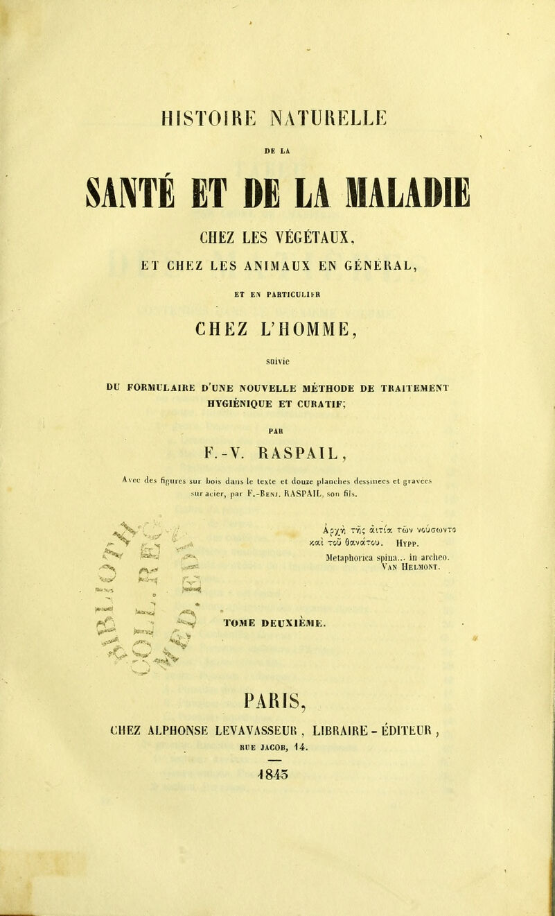 HISTOIRE NATURELLE SANTÉ ET DË LA MALADIE CHEZ LES VÉGÉTAUX, ET CHEZ LES ANIMAUX EN GÉNÉRAL, ET PABTICUI.UR CHEZ L'HOMME, DU FORMULAIRE D'UNE NOUVELLE MÉTHODE DE TRAITEMENT HYGIÉNIQUE ET CURATIF; F.-V. RASPAIL, Avec des H};uici sur bois dans le texte et douze pianclies dessinées et gravées sur acier, par F.-BE^J. RASPAIL, son fils. v*V ^Sîj Jlelaphonca spiua... in arclieo. W'»* Van Helmont. *^ir^^ fV'. r^, - -^-^i^ TOME DEUXIEAIK. r^j PARIS, CHEZ ALPHONSlî LEVAVASSEUI^ , LIBRAIRE - ÉDITEllR , RUE JACOB, 14. 4845