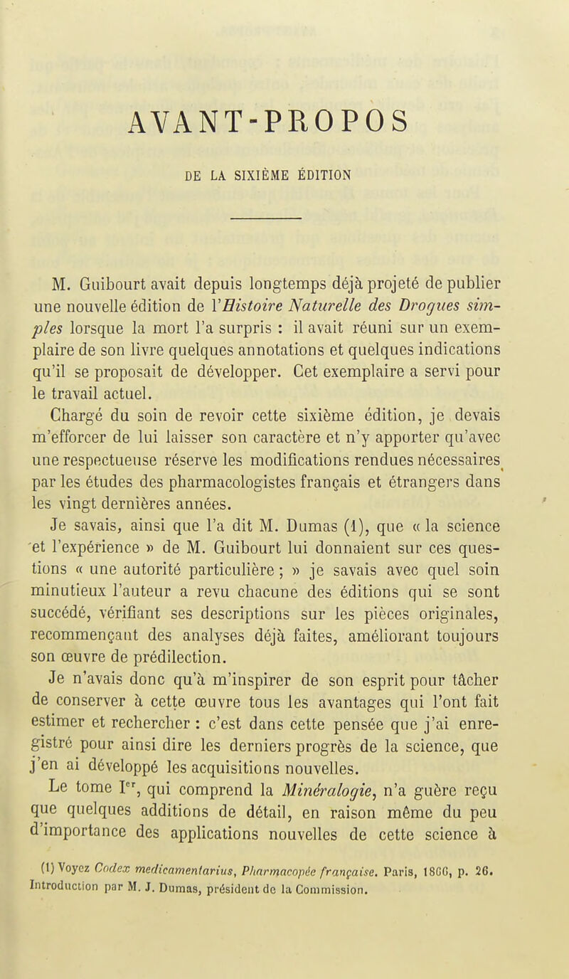 AVANT-PROPOS DE LA SIXIÈME ÉDITION M. Guibourt avait depuis longtemps déjà projeté de publier une nouvelle édition de Y Histoire Naturelle des Drogues sim- ples lorsque la mort l'a surpris : il avait réuni sur un exem- plaire de son livre quelques annotations et quelques indications qu'il se proposait de développer. Cet exemplaire a servi pour le travail actuel. Chargé du soin de revoir cette sixième édition, je devais m'efforcer de lui laisser son caractère et n'y apporter qu'avec une respectueuse réserve les modifications rendues nécessaires< par les études des pharmacologistes français et étrangers dans les vingt dernières années. Je savais, ainsi que l'a dit M. Dumas (1), que « la science et l'expérience » de M. Guibourt lui donnaient sur ces ques- tions « une autorité particulière ; » je savais avec quel soin minutieux l'auteur a revu chacune des éditions qui se sont succédé, vérifiant ses descriptions sur les pièces originales, recommençant des analyses déjà faites, améliorant toujours son œuvre de prédilection. Je n'avais donc qu'à m'inspirer de son esprit pour tâcher de conserver à cette œuvre tous les avantages qui l'ont fait estimer et rechercher : c'est dans cette pensée que j'ai enre- gistré pour ainsi dire les derniers progrès de la science, que j'en ai développé les acquisitions nouvelles. Le tome I, qui comprend la Minéralogie, n'a guère reçu que quelques additions de détail, en raison même du peu d'importance des applications nouvelles de cette science à (t) Voyez Codex medicamentarius, Pharmacopée française. Paris, 18GG, p. 26. Introduction par M. J. Dumas, président de la Commission.