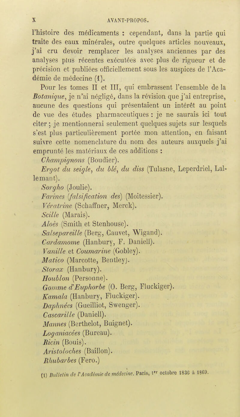 l'histoire des médicaments : cependant, dans la partie qui traite des eaux minérales, outre quelques articles nouveaux, j'ai cru devoir remplacer les analyses anciennes par des analyses plus récentes exécutées avec plus de rigueur et de précision et publiées officiellement sous les auspices de l'Aca- démie de médecine (1). Pour les tomes II et III, qui embrassent l'ensemble de la Botanique, je n'ai négligé, dans la révision que j'ai entreprise, aucune des questions qui présentaient un intérêt au point de vue des études pharmaceutiques : je ne saurais ici tout citer ; je mentionnerai seulement quelques sujets sur lesquels s'est plus particulièrement portée mon attention, en faisant suivre cette nomenclature du nom des auteurs auxquels j'ai emprunté les matériaux de ces additions : Champignons (Boudier). Ergot du seigle, du blé, du diss (Tulasne, Leperdriel, Lal- lemant). Sorgho (Joulie). Farines [falsification des) (Moitessier). Vératrine (Schaffner, Merck). Scille (Marais). Aloès (Smith et Stenhouse). Salsepareille (Berg, Cauvet, Wigand). Cardamome (Hanbury, F. Daniell). Vanille et Coumarine (Gobley). Matico (Marcotte, Bentleyj. Slorax (Hanbury). Houblon (Personne). Gomme d'Euphorbe (0. Berg, Fluckiger). Kamala (Hanbury, Fluckiger). Daphnées (Gueilliot, Swenger). Cascarille (Daniell). Mannes (Berthelot, Buignet). Loganiacées (Bureau). Bicin (Bouis). Aristoloches (Bâillon). Bhubarbes (Fero.) (1) Bulletin de VAcadémie de médecine. Paris, 1er octobre 183G à 1SG9.