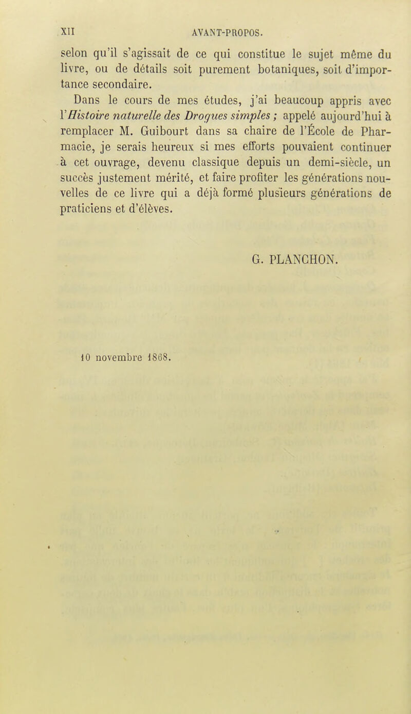 selon qu'il s'agissait de ce qui constitue le sujet même du livre, ou de détails soit purement botaniques, soit d'impor- tance secondaire. Dans le cours de mes études, j'ai beaucoup appris avec Y Histoire naturelle des Drogues simples ; appelé aujourd'hui à remplacer M. Guibourt dans sa chaire de l'École de Phar- macie, je serais heureux si mes efforts pouvaient continuer à cet ouvrage, devenu classique depuis un demi-siècle, un succès justement mérité, et faire profiter les générations nou- velles de ce livre qui a déjà formé plusieurs générations de praticiens et d'élèves. G. PLANCHON. 10 novembre IS68.