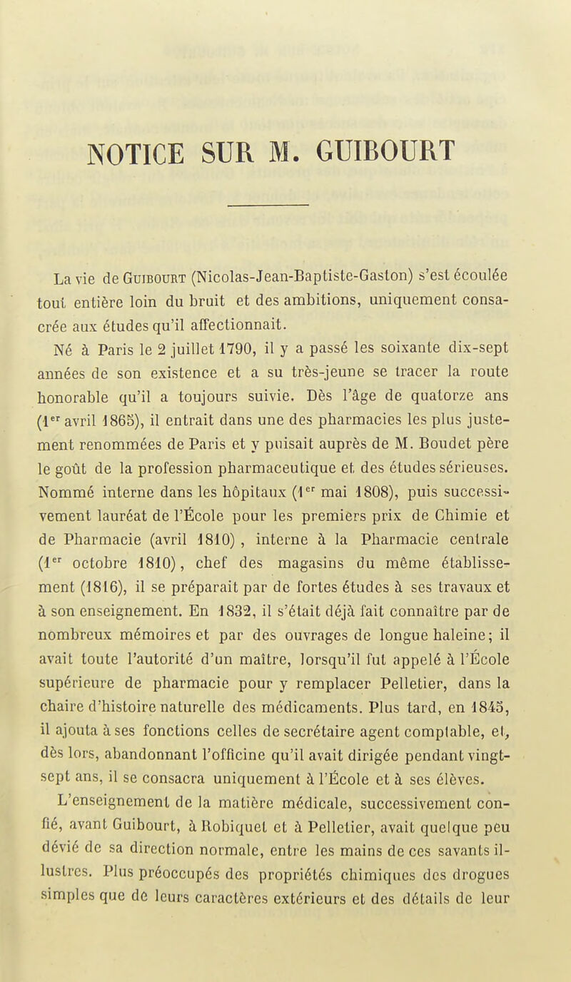 La vie de Guibourt (Nicolas-Jean-Baptiste-Gaston) s'est écoulée tout entière loin du bruit et des ambitions, uniquement consa- crée aux études qu'il affectionnait. Né à Paris le 2 juillet 1790, il y a passé les soixante dix-sept années de son existence et a su très-jeune se tracer la route bonorable qu'il a toujours suivie. Dès l'âge de quatorze ans (1er avril 1865), il entrait dans une des pharmacies les plus juste- ment renommées de Paris et y puisait auprès de M. Boudet père le goût de la profession pharmaceutique et des études sérieuses. Nommé interne dans les hôpitaux (1er mai 1808), puis successi- vement lauréat de l'École pour les premiers prix de Chimie et de Pharmacie (avril 1810) , interne à la Pharmacie centrale (1er octobre 1810), chef des magasins du même établisse- ment (1816), il se préparait par de fortes études à ses travaux et à son enseignement. En 1832, il s'était déjà fait connaître par de nombreux mémoires et par des ouvrages de longue haleine; il avait toute l'autorité d'un maître, lorsqu'il fut appelé à l'École supérieure de pharmacie pour y remplacer Pelletier, dans la chaire d'histoire naturelle des médicaments. Plus tard, en 1845, il ajouta à ses fonctions celles de secrétaire agent comptable, et, dès lors, abandonnant l'officine qu'il avait dirigée pendant vingt- sept ans, il se consacra uniquement à l'École et à ses élèves. L'enseignement de la matière médicale, successivement con- fié, avant Guibourt, àRobiquet et à Pelletier, avait quelque peu dévié de sa direction normale, entre les mains de ces savants il- lustres. Plus préoccupés des propriétés chimiques des drogues simples que de leurs caractères extérieurs et des détails de leur