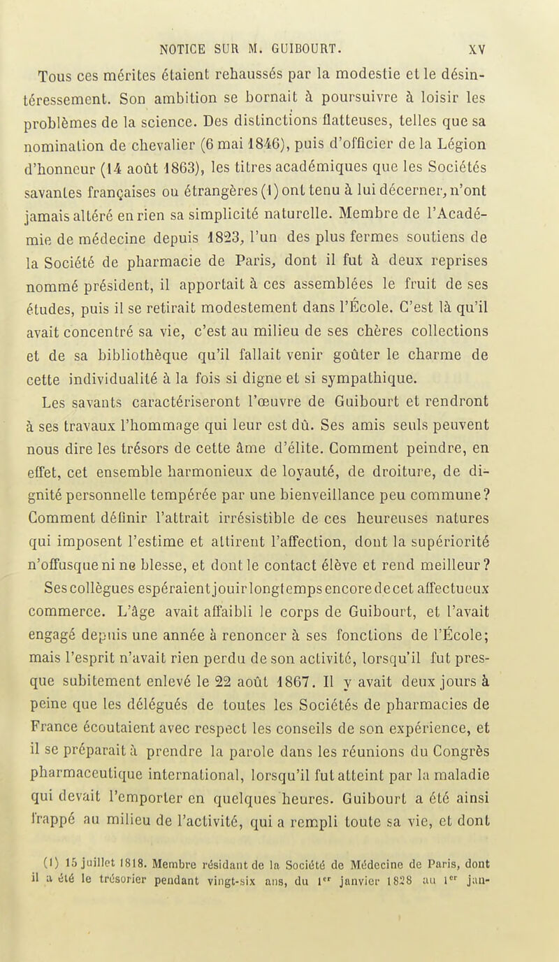 Tous ces mérites étaient rehaussés par la modestie et le désin- téressement. Son ambition se bornait à poursuivre à loisir les problèmes de la science. Des distinctions flatteuses, telles que sa nomination de chevalier (6 mai 1846), puis d'officier de la Légion d'honneur (14 août 1863), les titres académiques que les Sociétés savantes françaises ou étrangères (I) ont tenu à lui décerner, n'ont jamais altéré en rien sa simplicité naturelle. Membre de l'Acadé- mie de médecine depuis 1823, l'un des plus fermes soutiens de la Société de pharmacie de Paris, dont il fut à deux reprises nommé président, il apportait à ces assemblées le fruit de ses études, puis il se retirait modestement dans l'École. C'est là qu'il avait concentré sa vie, c'est au milieu de ses chères collections et de sa bibliothèque qu'il fallait venir goûter le charme de cette individualité à la fois si digne et si sympathique. Les savants caractériseront l'œuvre de Guibourt et rendront à ses travaux l'hommage qui leur est dû. Ses amis seuls peuvent nous dire les trésors de cette âme d'élite. Comment peindre, en effet, cet ensemble harmonieux de loyauté, de droiture, de di- gnité personnelle tempérée par une bienveillance peu commune? Comment définir l'attrait irrésistible de ces heureuses natures qui imposent l'estime et attirent l'affection, dont la supériorité n'offusque ni ne blesse, et dont le contact élève et rend meilleur? Ses collègues espéraient jouir longtemps encore de cet affectueux commerce. L'âge avait affaibli le corps de Guibourt, et l'avait engagé depuis une année à renoncer à ses fonctions de l'École; mais l'esprit n'avait rien perdu de son activité, lorsqu'il fut pres- que subitement enlevé le 22 août 1867. Il y avait deux jours à peine que les délégués de toutes les Sociétés de pharmacies de France écoutaient avec respect les conseils de son expérience, et il se préparait à prendre la parole dans les réunions du Congrès pharmaceutique international, lorsqu'il fut atteint par la maladie qui devait l'emporter en quelques heures. Guibourt a été ainsi frappe au milieu de l'activité, qui a rempli toute sa vie, et dont (I) 15 juillet 1818. Membre résidant de la Société de Médecine de Paris, dont il a été le trésorier pendant vingt-six ans, du 1er janvier 1828 au 1er jan-