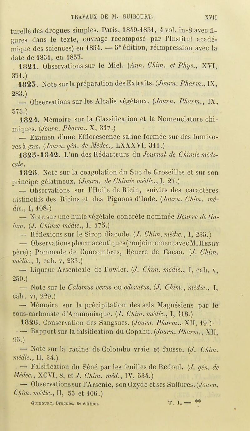 turelledes drogues simples. Paris, 1849-1851, 4 vol. in-8 avec fi- gures dans le texte, ouvrage recomposé par l'Institut acadé- mique des sciences) en 1854. — 5e édition, réimpression avec la date de 1851, en 1857. 1821. Observations sur le Miel. (Ann. Chim. et Phys., XVI, 371.) 1825. Note sur la préparation des Extraits. (Journ. Pharm., IX, 283.) — Observations sur les Alcalis végétaux. (Journ. Pharm., IX, 575.) 1824. Mémoire sur la Classification et la Nomenclature chi- miques. (Journ. Pharm., X, 317.) — Examen d'une Et'florescence saline formée sur des fumivo- res à gaz. (Journ. gén. de Médec, LXXXVI, 311.) 1825-1842. L'un des Rédacteurs du Journal de Chimie médi- cale. 1825. Note sur la coagulation du Suc de Groseilles et sur son principe gélatineux. (Journ. de Chimie médic, I, 27.) — Observations sur l'Huile de Ricin, suivies des caractères distinclifs des Ricins et des Pignons d'Inde. (Journ. Chim. mé- dic, I, 108.) — Note sur une huile végétale concrète nommée Beurre de Ga- lam. (J. Chimie médic., I, 175.) — Réflexions sur le Sirop diacode. (J. Chim. médic, I, 235.) — Observations pharmaceutiques (conjointement avecM. Henry père); Pommade de Concombres, Beurre de Cacao. Chim. médic, I, cah. v, 235.) — Liqueur Arsenicale de Fowler. (J. Chim. médic, I, cah. v, 250.) — Note sur le Calamus verus ou odoratus. (J. Chim., médic, I, cah. vr, 229.) — Mémoire sur la précipitation des sels Magnésiens par le sous-carbonate d'Ammoniaque. (J. Chim. médic, I, 418.) 1826. Conservation des Sangsues. (Journ. Pharm., XII, 19.)- — Rapport sur la falsification du Copahu. (Journ. Pharm., XII, 95.) — Note sur la racine de Colombo vraie et fausse. (J. Chim. médic, II, 34.) — Falsification du Séné par les feuilles de Redoul. (/. gén. de Médec, XCVI, 8, et/. Chim. méd., IV, 534.) — Observations sur l'Arsenic, son Oxyde et ses Sulfures. (Journ. Chim. médic, II, 55 et 106.) Suibûuiit, Drogues, 6<= édition. T I. — **