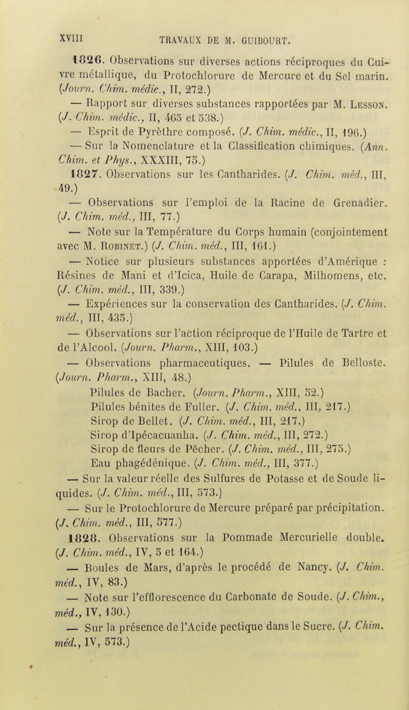 1026. Observations sur diverses actions réciproques du Cui- vre métallique, du Protochlorure de Mercure et du Sel marin. {Journ. Chim. médic, II, 272.) — Rapport sur. diverses substances rapportées par M. Lbsson. (/. Chim. médic, II, 465 et 338.) — Esprit de Pyrèlhre composé. (/. Chim. médic, II, 196.) — Sur la Nomenclature et la Classification chimiques. (Ann. Chim. et Phys., XXXIII, 75.) 1027. Observations sur les Cantharides. (./. Chim. méd., III, 49.) — Observations sur l'emploi de la Racine de Grenadier. («/. Chim. méd., III, 77.) — Note sur la Température du Corps humain (conjointement avec M. Robinet.) (J. Chim. méd., III, 161.) — Notice sur plusieurs substances apportées d'Amérique : Résines de Mani et d'Icica, Huile de Carapa, Milhomens, etc. (/. Chim. méd., III, 339.) — Expériences sur la conservation des Cantharides. [J. Chim. méd., III, 435.) — Observations sur l'action réciproque de l'Huile de Tartre et de l'Alcool. {Journ. Pharm., XIII, 103.) — Observations pharmaceutiques. — Pilules de Belloste. {Journ. Pharm., XIII, 48.) Pilules de Bâcher. {Journ. Pharm., XIII, 52.) Pilules bénites de Fuller. (/. Chim. méd., IIL 217.) Sirop de Bellet. {J. Chim. méd., III, 217.) Sirop d'Ipécacuanha. {J. Chim. méd., III, 272.) Sirop de fleurs de Pêcher. {J. Chim. méd., III, 275.) Eau phagédénique. (/. Chim. méd., III, 377.) — Sur la valeur réelle des Sulfures de Potasse et de Soude li- quides. {J. Chim. méd., III, 573.) — Sur le Protochlorure de Mercure préparé par précipitation. (/. Chim. méd., III, 577.) 1828. Observations sur la Pommade Mercurielle double. (/. Chim. méd., IV, 5 et 164.) — Boules de Mars, d'après le procédé de Nancy. {J. Chim. méd., IV, 83.) — Note sur l'efflorescence du Carbonate de Soude. {J. Chim., méd., IV, 130.) — Sur la présence de l'Acide pectique dans le Sucre. {J. Chim. méd. ,1V, 573.)