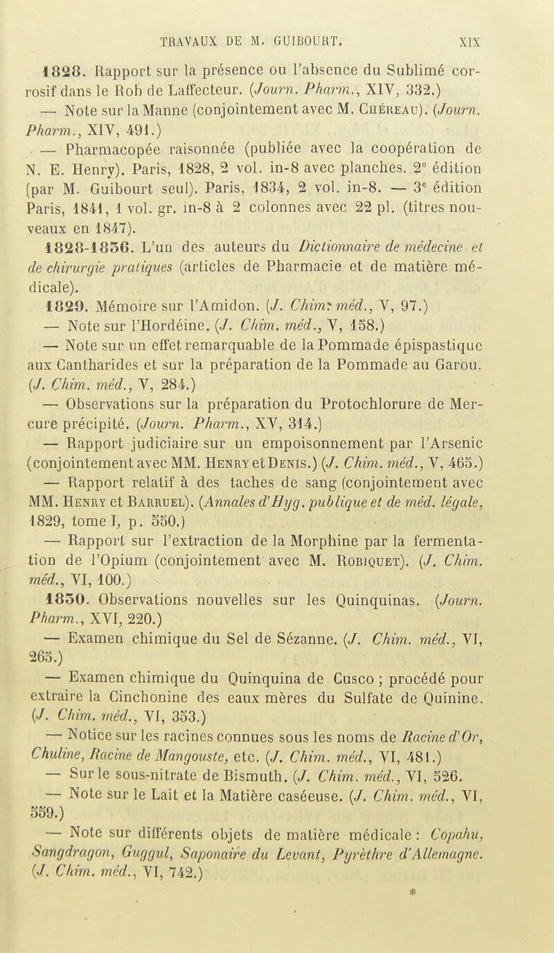 1828. Rapport sur la présence ou l'absence du Sublimé cor- rosif dans le Rob de Laffecteur. (Journ. Pharm., XIV, 332.) — Note sur la Manne (conjointement avec M. Cuéreau). (Journ. Pharm., XIV, 491.) — Pharmacopée raisonnée (publiée avec la coopération de N. E. Henry). Paris, 1828, 2 vol. in-8 avec planches. 2° édition (par M. Guibourt seul). Paris, 1834, 2 vol. in-8. — 3e édition Paris, 1841, 1 vol. gr. in-8 à 2 colonnes avec 22 pl. (titres nou- veaux en 1847). 1828-1856. L'un des auteurs du Dictionnaire de médecine et de chirurgie pratiques (articles de Pharmacie et de matière mé- dicale). 1829. Mémoire sur l'Amidon. (J. Chim? méd., V, 97.) — Note sur l'Hordéine. (J. C/iim. méd.} V, 158.) — Note sur un effet remarquable de la Pommade épispastiquc aux Cantharides et sur la préparation de la Pommade au Garou. (J. Çhim. méd., V, 284.) — Observations sur la préparation du Protochlorure de Mer- cure précipité. (Journ. Pharm., XV, 314.) — Rapport judiciaire sur un empoisonnement par l'Arsenic (conjointement avec MM. Henry etDENis.) (J. Chim. méd., V, 465.) — Rapport relatif à des taches de sang (conjointement avec MM. Henry et Barruel). (Annales d'Hyg. publique et de méd. légale, 1829, tome J, p. 550.) — Rapport sur l'extraction de la Morphine par la fermenta- tion de l'Opium (conjointement' avec M. Robjquet). (J. Chim. méd., VI, 100.) 1850. Observations nouvelles sur les Quinquinas. (Journ. Pharm., XVI, 220.) — Examen chimique du Sel de Sézanne. (J. Chim. méd., Vf, 265.) — Examen chimique du Quinquina de Cusco ; procédé pour extraire la Cinchonine des eaux mères du Sulfate de Quinine. (J. Chim. méd., VI, 353.) — Notice sur les racines connues sous les noms de Racine d'Or, Chuline, Racine de Mangouste, etc. (J. Chim. méd., VI, 481.) — Sur le sous-nitrate de Bismuth. (J. Chim. méd., VI, 526. — Note sur le Lait et la Matière casécuse. (J. Chim. méd., VI, 559.) — Note sur différents objets de matière médicale : Copahu, Sangdragon, Guggul, Saponaire du Levant, Pyrèthre d'Allemagne. (J. Chim. méd., VI, 742.)