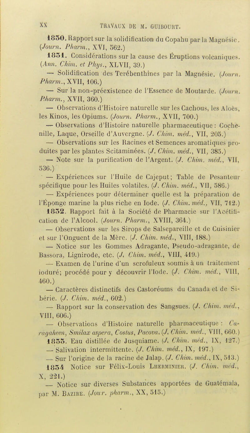 1850. Rapport sur la solidification du Copahu par la Magnésie. (Journ. Pharm., XVI, 562.) 1851. Considérations sur la cause des Éruptions volcaniques. (Ann. Chim. et Phys., XLYII, 39.) — Solidification des Térébenthines par la Magnésie. (Journ. Pharm., XVII, 106.) — Sur la non-préexistence de l'Essence de Moutarde. {Journ, Pharm., XVII, 360.) — Observations d'Histoire naturelle sur les Cachous, les Aloès, les Kinos, les Opiums. (Journ, Pharm., XVII, 700.) — Observations d'Histoire naturelle pharmaceutique : Coche- nille, Laque, Orseille d'Auvergne. (J. Chim. méd., VII, 205.) — Observations sur les Racines et Semences aromatiques pro* duites parles plantes Scitaminées. (J. Chim. méd., VII, 385.) — Note sur la purification de l'Argent. (J. Chim. méd., VII, 536.) — Expériences sur l'Huile de Cajeput; Table de Pesanteur spécifique pour les Huiles volatiles. (J. Chim. méd., VII, 586.) — Expériences pour déterminer quelle est la préparation de l'Éponge marine la plus riche en Iode. (J. Chim. méd., VII, 712.) 1852. Rapport fait à la Société de Pharmacie sur l'Acétifi- cation de l'Alcool. (Journ. Pharm,, XVIII, 364.) — Observations sur les Sirops de Salsepareille et de Cuisinier et sur l'Onguent de la Mère. {J. Chim. méd,, VIII, 188.) — Notice sur les Gommes Adragante, Pseudo-adragante, de Bassora, Lignirode, etc. (J, Chim. méd., VIU, 419.) — Examen de l'urine d'un scrofuleux soumis à un traitement ioduré; procédé pour y découvrir l'Iode. (J. Chim. méd., VIII, 460.) — Caractères distinctifs des Castoréurns du Canada et de Si- bérie. (J. Chim. méd., 602.) — Rapport sur la conservation des Sangsues. (J. Chim. méd.. VIII, 606,) — Observations d'Histoire naturelle pharmaceutique: <'a- ragaheen, Smilax aspera, Coslus, Pacova,(J. Chim. méd., VIII, 660.) 1855. Eau distillée de Jusquiame. (/. Chim. méd., IX, 1:27. — Salivation intermittente. (/. Chim. méd., IX, 197.) Sur l'origine de la racine de Jalap. («/. Chim. méd., IX, 513.) 1854 Notice sur Félix-Louis Liiekminieh. (J. Chim. méd., X, 221.) Notice sur diverses Substances apportées de Gualémala, par M. Bazire. (Jour, pharm., XX, 515.)