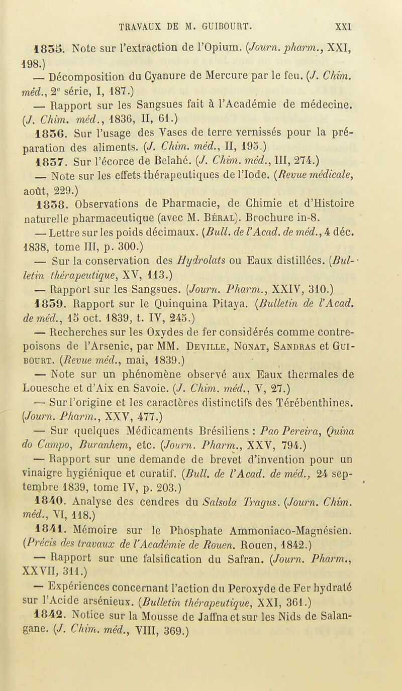 1855. Note sur l'extraction de l'Opium. {Journ. pharm., XXI, 198.) — Décomposition du Cyanure de Mercure par le feu. (/. Chim. méd., 2° série, I, 187.) — Rapport sur les Sangsues fait à l'Académie de médecine. {J. Chim. méd., 1836, II, 61.) 1856. Sur l'usage des Vases de terre vernissés pour la pré- paration des aliments. {J. Chim. méd., II, 195.) 1857. Sur l'écorce de Belahé. (J. Chim. méd., III, 274.) Note sur les effets thérapeutiques de l'Iode. {Revue médicale, août, 229.) 1858. Observations de Pharmacie, de Chimie et d'Histoire naturelle pharmaceutique (avec M. Béral). Brochure in-8. — Lettre sur les poids décimaux. {Bull, de l'Acad. de méd.,& déc. 1838, tome III, p. 300.) — Sur la conservation des Hydrolats ou Eaux distillées. {Bul- letin thérapeutique, XV, 113.) — Rapport sur les Sangsues. {Journ. Pharm., XXIV, 310.) 1859. Rapport sur le Quinquina Pitaya. {Bulletin de l'Acad. de méd., 15 oct. 1839, t. IV, 245.) — Recherches sur les Oxydes de fer considérés comme contre- poisons de l'Arsenic, par MM. Deville, Nonat, Sandras et Gui- bourt. {Revue méd., mai, 1839.) — Note sur un phénomène observé aux Eaux thermales de Louesche et d'Aix en Savoie. {J. Chim. méd., V, 27.) — Sur l'origine et les caractères distinctifs des Térébenthines. {Journ. Pharm., XXV, 477.) — Sur quelques Médicaments Brésiliens : Pao Pereira, Quina do Campo, Buranhem, etc. {Journ. Pharm., XXV, 794.) — Rapport sur une demande de brevet d'invention pour un vinaigre hygiénique et curatif. {Bull, de l'Acad. de méd., 24 sep- tembre 1839, tome IV, p. 203.) 1840. Analyse des cendres du Salsola Tragus. {Journ. Chim. méd., VI, 118.) 1841. Mémoire sur le Phosphate Ammoniaco-Magnésien. {Précis des travaux de l'Académie de Rouen. Rouen, 1842.) — Rapport sur une falsification du Safran. {Journ. Pharm., XXVII, 311.) — Expériences concernant l'action du Peroxyde de Fer hydraté sur l'Acide arsénieux. {Bulletin thérapeutique, XXI, 361.) 1842. Notice sur la Mousse de Jaffnaetsur les Nids de Salan- gane. {J. Chim. méd., VIII, 369.)