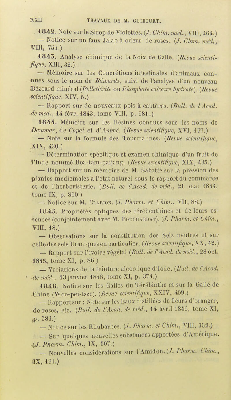 1842. Note sur le Sirop de Violettes. {J. Chim. méd., VIII, 464.) — Notice sur un faux Jalap à odeur de roses. {J. Chim. méd., VIII, 757.) 1845. Analyse chimique de la Noix de Galle. {Revue scienti- fique, XIII, 32.) — Mémoire sur les Concrétions intestinales d'animaux con- nues sous le nom de Bézoards, suivi de l'analyse d'un nouveau Bézoard minéral {Pelletiérite ou Phosphate calcaire hydraté). {Revue scientifique, XIV, 5.) — Rapport sur de nouveaux pois à cautères. {Bull, de l'Acad. de méd., 14 févr. 1843, tome VIII, p. 681.) 1844. Mémoire sur les Résines connues sous les noms de Dammar, de Copal et d'Animé. {Revue scientifique, XVI, 177.) — Note sur la formule des Tourmalines. {Revue scientifique, XIX, 430.) — Détermination spécifique et examen chimique d'un fruit de l'Inde nommé Boa-tam-paijang. (Revue scientifique, XIX, 435.) — Rapport sur un mémoire de M. Sabatté sur la pression des plantes médicinales à l'état naturel sous le rapport du commerce et de l'herboristerie. {Bull, de l'Acad. de méd., 21 mai 1814, tome IX, p. 860.) — Notice sur M. Clarion. (J. Pharm. et Chim., VII, 88.) 1845. Propriétés optiques des térébenthines et de leurs es- sences (conjointement avec M. Bouciiardat). (/. Pharm. et Chim., VIII, 18.) — Observations sur la constitution des Sels neutres et sur celle des sels Uraniques en particulier. {Revue scientifique, XX, 42.) — Rapport sur l'ivoire végétal {Bull, de l'Acad. de méd., 28oct. 1845, tome XI, p. 86.) — Variations de la teinture alcoolique d iode. {Rull. de l'Acad. • de méd., 13 janvier 1846, tome XI, p. 374.) 184G. Notice sur les Galles du Térébinthe et sur la Gallé de Chine (Woo-pei-tsze). {Revue scientifique, XXIV, 409.) — Rapport sur : Note sur les Eaux distillées de fleurs d'oranger, de roses, etc. {Bull, de l'Acad. de méd., 14 avril 1846, tome XI, p. 583.) — Notice sur les Rhubarbes. (/. Pharm. et Chim., VIII, 352.) — Sur quelques nouvelles substances apportées d'Amérique. (J. Pharm. Chim., IX, 107.) — Nouvelles considérations sur l'Amidon. {J. Pharm. Chim., 3X, 191.)