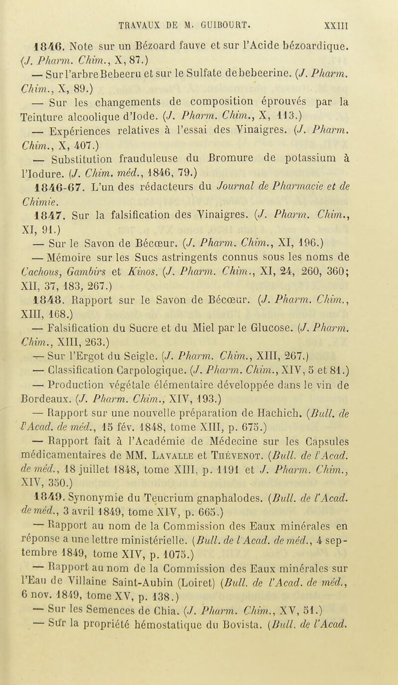 18-46. Note sur un Bézoard fauve et sur l'Acide bézoardique. {J. Pharm. Chim., X,87.) — Sur l'arbre Bebeeru et sur le Sulfate debebeerine. (/. Pharm, Chim., X, 89.) — Sur les changements de composition éprouvés par la Teinture alcoolique d'Iode. {J. Pharm. Chim., X, 113.) — Expériences relatives à l'essai des Vinaigres. (/. Pharm. Chim., X, 407.) — Substitution frauduleuse du Bromure de potassium à l'Iodure. (/. Chim. mêd., 1846, 79.) 1846-67. L'un des rédacteurs du Journal de Pharmacie et de Chimie. 1847. Sur la falsification des Vinaigres. (</. Pharm. Chim., XI, 91.) — Sur le Savon de Bécœur. (</. Pharm. Chim., XI, 196.) — Mémoire sur les Sucs astringents connus sous les noms de Cachous, Gambirs et Kinos. (J. Pharm. Chim., XI, 24, 260, 360; XII, 37, 183, 267.) 1848. Rapport sur le Savon de Bécœur. (J. Pharm. Chim., XIII, 168.) — Falsification du Sucre et du Miel par le Glucose. (</. Pharm. Chim., XIII, 263.) — Sur l'Ergot du Seigle. (J. Pharm. Chim., XIII, 267.) — Classification Çarpologique. {J. Pharm. Chim., XIV, 5 et 81.) — Production végétale élémentaire développée dans le vin de Bordeaux. (./. Pharm. Chim., XIV, 193.) — Rapport sur une nouvelle préparation de Hachich. {Bull, de VAcad. de mêd., 15 fév. 1848, tome XIII, p. 673.) — Rapport fait à l'Académie de Médecine sur les Capsules mcdicamentaires de MM. Lavalle et Thévenot. {Bull, de VAcad. de mêd., 18 juillet 1848, tome XIII, p. 1191 et Pharm. Chim., XIV, 350.) 1849. Synonymie du Teucrium gnaphalodes. {Bull, de l'Acad. deméd., 3 avril 1849, tome XIV, p. 665.) — Rapport au nom de la Commission des Eaux minérales en réponse a une lettre ministérielle. (Bull, de VAcad. de mêd., 4 sep- tembre 1849, tome XIV, p. 1075.) — Rapport au nom de la Commission des Eaux minérales sur l'Eau de Vil laine Saint-Aubin (Loiret) {Bull, de l'Acad. de mêd., 6nov. 1849, tome XV, p. 138.) — Sur les Semences de Chia. (./. Pharm. Chim., XV, 51.) — Sdr la propriété hémostatique du Bovista. {Bull, de l'Acad.