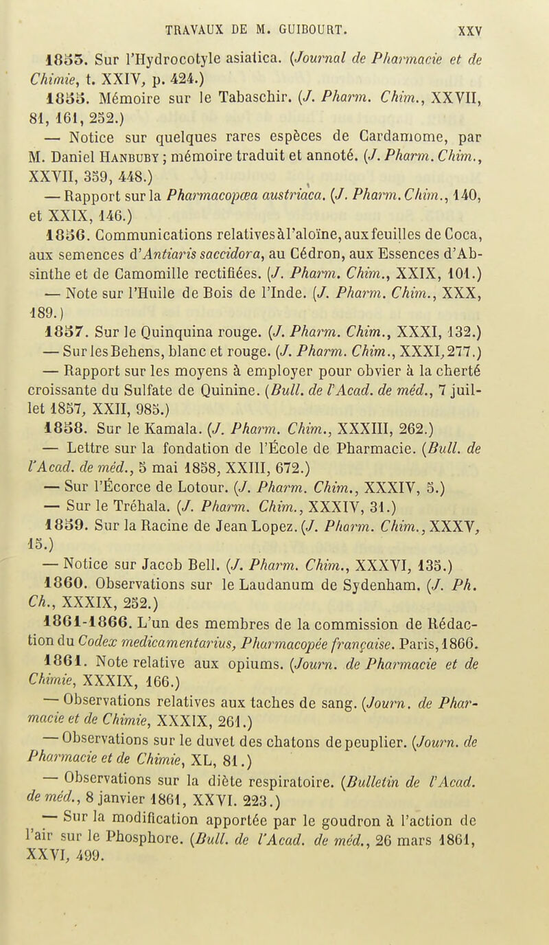 1855. Sur l'Hydrocotyle asiaiica. (Journal de Pharmacie et de Chimie, t. XXIV, p. 424.) 1855. Mémoire sur le Tabaschir. (7. Pharm. Chim., XXVII, 81, 161, 252.) — Notice sur quelques rares espèces de Cardamome, par M. Daniel Hanbuby ; mémoire traduit et annoté. (7. Pharm. Chim., XXVII, 359, 448.) — Rapport sur la Pharmacopœa austriaca. (7. Pharm. Chim., 140, et XXIX, 146.) 1856. Communications relatives àl'aloïne, aux feuilles de Coca, aux semences à'Antiaris saccidora, au Cédron, aux Essences d'Ab- sinthe et de Camomille rectifiées. (7. Pharm. Chim., XXIX, 101.) — Note sur l'Huile de Bois de l'Inde. (7. Pharm. Chim., XXX, 189.) 1857. Sur le Quinquina rouge. (7. Pharm. Chim., XXXI, 132.) — SurlesBehens, blanc et rouge. (7. Pharm. Chim., XXXI,277.) — Rapport sur les moyens à employer pour obvier à la cherté croissante du Sulfate de Quinine. (Bull, de l'Acad. de méd., 7 juil- let 1857, XXII, 985.) 1858. Sur le Kamala. (7. Pharm. Chim., XXXIII, 262.) — Lettre sur la fondation de l'École de Pharmacie. (Bull, de l'Acad. de méd., 5 mai 1858, XXIII, 672.) — Sur l'Écorce de Lotour. (7. Pharm. Chim., XXXIV, 5.) — Sur le Tréhala. (7. Pharm. Chim., XXXIV, 31.) 1859. Sur la Racine de Jean Lopez. (7. Pharm. Chim., XXXV, 15.) — Notice sur Jacob Bell. (7. Pharm. Chim., XXXVI, 135.) 1860. Observations sur le Laudanum de Sydenham. (7. Ph. Ch., XXXIX, 252.) 1861-1866. L'un des membres de la commission de Rédac- tion du Codex medicamentarius, Pharmacopée française. Paris, 1866. 1861. Note relative aux opiums. (Journ. de Pharmacie et de Chimie, XXXIX, 166.) — Observations relatives aux taches de sang. (Journ. de Phar- macie et de Chimie, XXXIX, 261.) — Observations sur le duvet des chatons de peuplier. (Journ. de Pharmacie et de Chimie, XL, 81.) — Observations sur la diète respiratoire. (Bulletin de l'Acad. de méd., 8 janvier 1861, XXVI. 223.) — Sur la modification apportée par le goudron à l'action de l'air sur le Phosphore. (Bull, de l'Acad. de méd., 26 mars 1861, XXVI, 499.