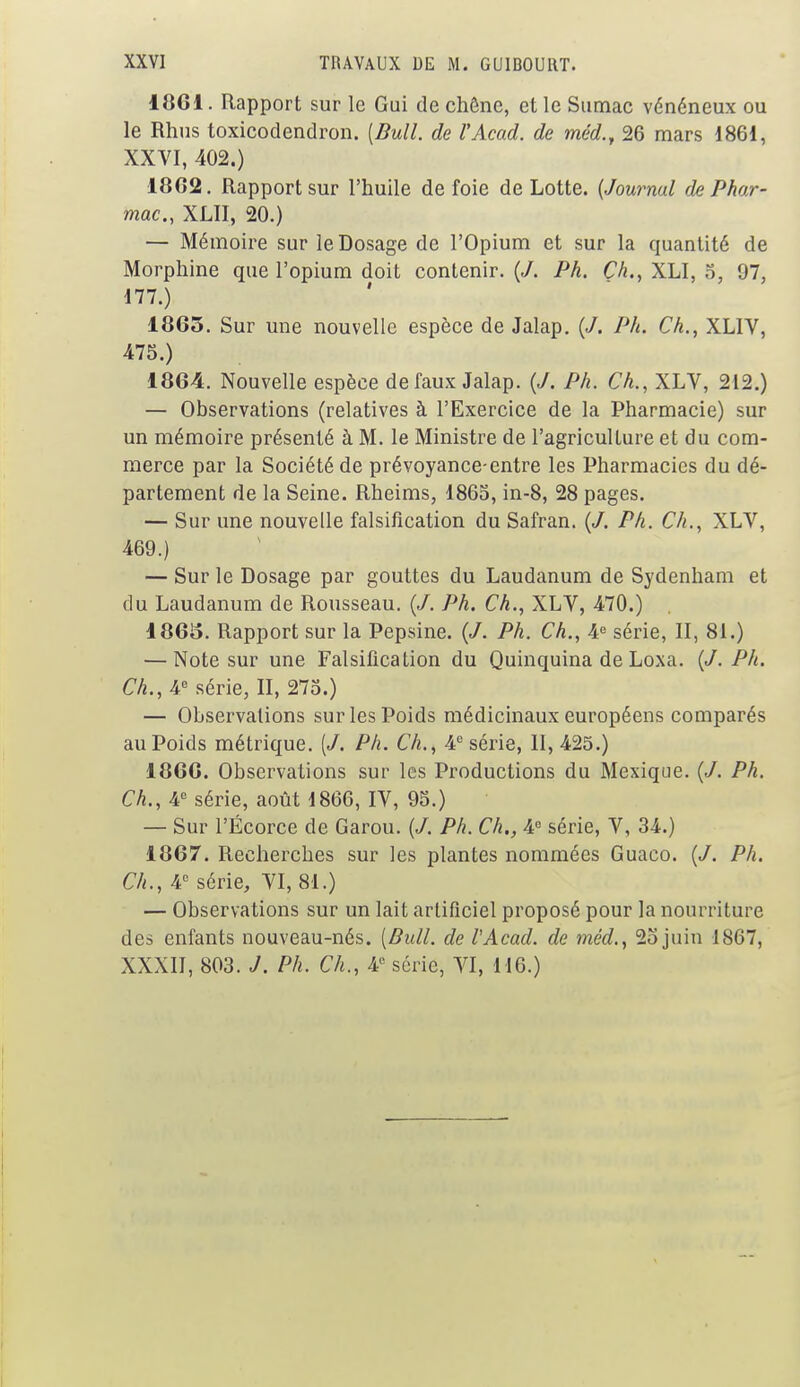 1861. Rapport sur le Gui de chêne, et le Sumac vénéneux ou le Rhus toxicodendron. [Bull, de l'Acad. de méd., 26 mars 1861, XXVI, 402.) 18G2. Rapport sur l'huile de foie de Lotte. (Journal de Phar- mac., XLII, 20.) — Mémoire sur le Dosage de l'Opium et sur la quantité de Morphine que l'opium doit contenir. (J. Ph. Ch., XLI. 5, 97, 177.) 1865. Sur une nouvelle espèce de Jalap. (J. Ph. Ch., XLIV, 475.) 1864. Nouvelle espèce de faux Jalap. {J. Ph. Ch., XLV, 212.) — Observations (relatives à l'Exercice de la Pharmacie) sur un mémoire présenté à M. le Ministre de l'agriculture et du com- merce par la Société de prévoyance-entre les Pharmacies du dé- partement de la Seine. Rheims, 1865, in-8, 28 pages. — Sur une nouvelle falsification du Safran. (/. Ph. Ch., XLV, 469.) — Sur le Dosage par gouttes du Laudanum de Sydenham et du Laudanum de Rousseau. (J. Ph. Ch., XLV, 470.) 1865. Rapport sur la Pepsine. (</. Ph. Ch., 4e série, II, 81.) — Note sur une Falsification du Quinquina de Loxa. {J. Ph. Ch., 4e série, II, 275.) — Observations sur les Poids médicinaux européens comparés au Poids métrique. [J. Ph. Ch., 4e série, II, 425.) 1866. Observations sur les Productions du Mexique. (</. Ph. Ch., 4e série, août 1866, IV, 95.) — Sur l'Écorce de Garou. (J. Ph. Ch., 4e série, V, 34.) 1867. Recherches sur les plantes nommées Guaco. (/. Ph. Ch., 4e série, VI, 81.) — Observations sur un lait artificiel proposé pour la nourriture des enfants nouveau-nés. (Bull, de l'Acad. de mèd., 2ojuin 1867, XXXII, 803. J. Ph. Ch., 4e série, VI, 116.)