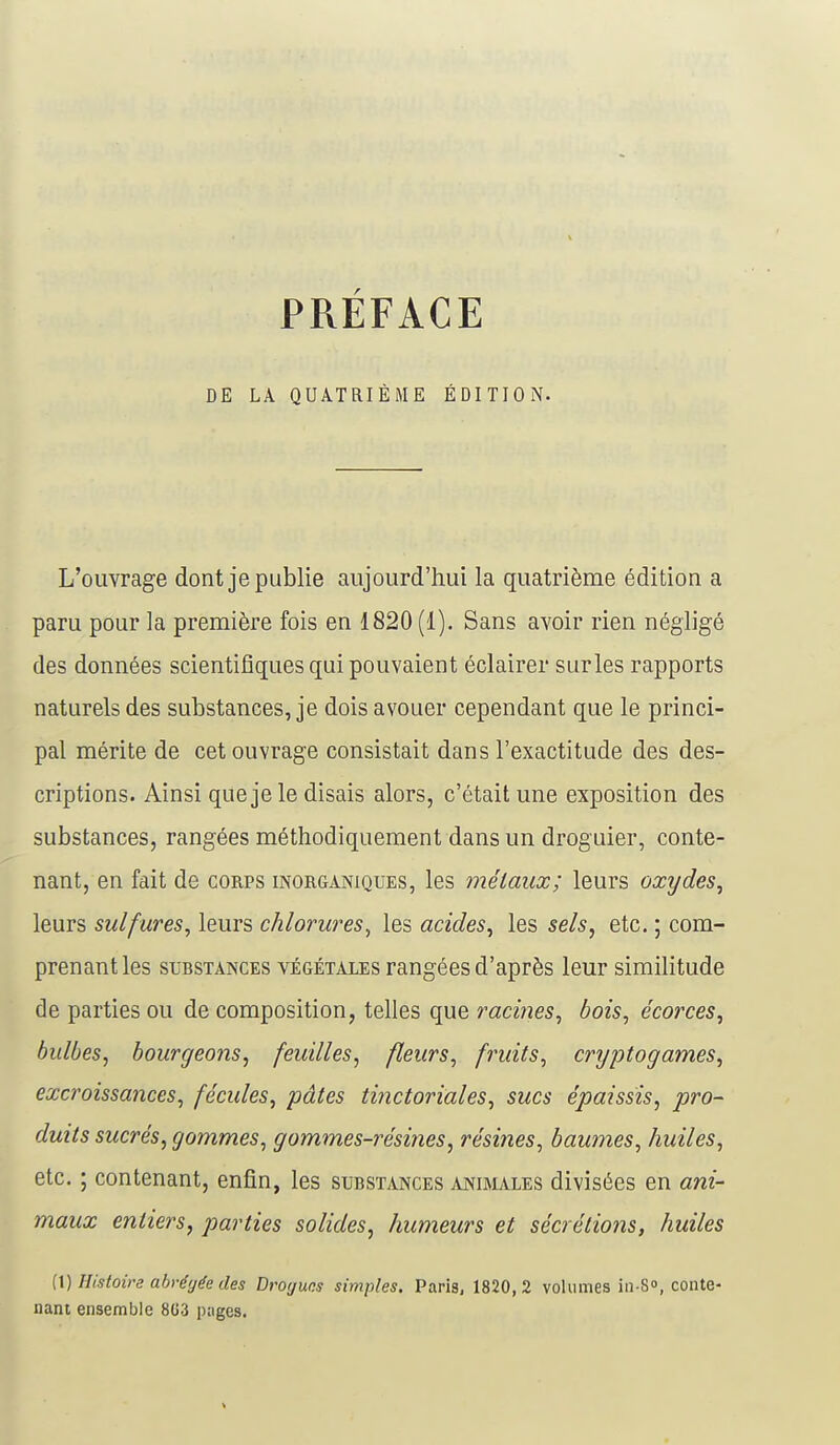 PRÉFACE DE LA QUATRIÈME ÉDITION. L'ouvrage dont je publie aujourd'hui la quatrième édition a paru pour la première fois en 1820 (1). Sans avoir rien négligé des données scientifiques qui pouvaient éclairer sur les rapports naturels des substances, je dois avouer cependant que le princi- pal mérite de cet ouvrage consistait dans l'exactitude des des- criptions. Ainsi que je le disais alors, c'était une exposition des substances, rangées méthodiquement dans un droguier, conte- nant, en fait de corps inorganiques, les métaux; leurs oxydes, leurs sulfures, leurs chlorures, les acides, les sels, etc. ; com- prenant les substances végétales rangées d'après leur similitude de parties ou de composition, telles que racines, bois, écorces, bidbes, bourgeons, feuilles, fleurs, fruits, cryptogames, excroissances, fécules, pâtes tinctoriales, sucs épaissis, pro- duits sucrés, gommes, gommes-résines, résines, baumes, huiles, etc. ; contenant, enfin, les substances animales divisées en ani- maux entiers, parties solides, humeurs et sécrétions, huiles (1) Histoire abrégée des Drogues simples. Paris, 1820,2 volumes in-S°, conte- nant ensemble 8G3 pages.