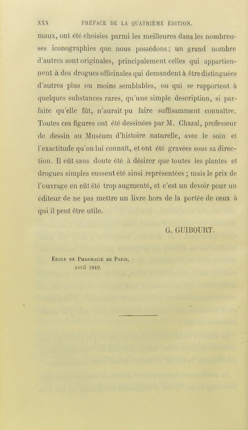 maux, ont été choisies parmi les meilleures dans les nombreu- ses iconographies que nous possédons; un grand nombre d'autres sont originales, principalement celles qui appartien- nent à des drogues officinales qui demandent à être distinguées d'autres plus ou moins semblables, ou qui se rapportent à quelques substances rares, qu'une simple description, si par- faite qu'elle fût, n'aurait pu faire suffisamment connaître. Toutes ces figures ont été dessinées par M. Chazal, professeur de dessin au Muséum d'histoire naturelle, avec le soin et l'exactitude qu'on lui connaît, et ont été gravées sous sa direc- tion. Il eût sans doute été à désirer que toutes les plantes et drogues simples eussent été ainsi représentées ; mais le prix de l'ouvrage en eût été trop augmenté, et c'est un devoir pour un éditeur de ne pas mettre un livre hors de la portée de ceux à qui il peut être utile. G. GIJIBOURT. École de Pharmacie de Paris, avril 1849.