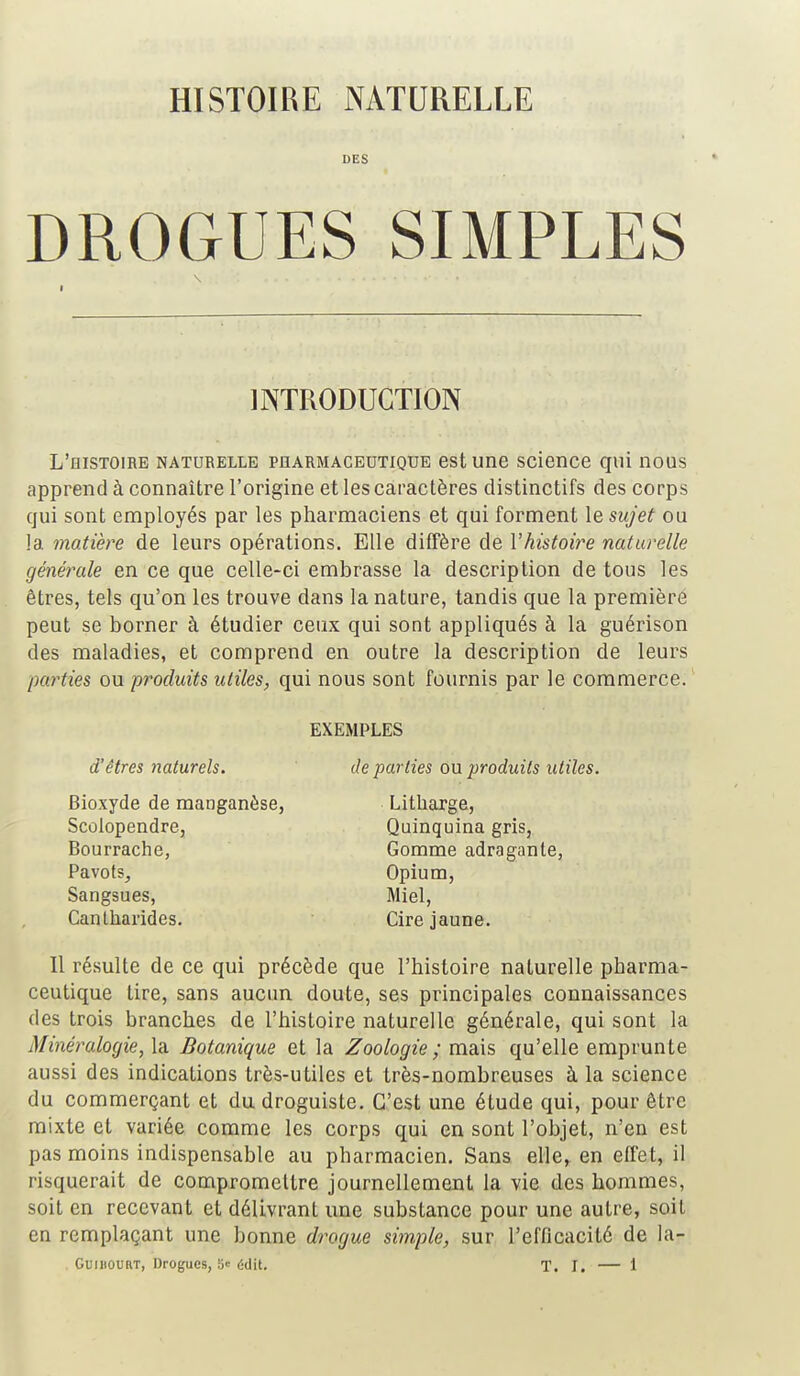 HISTOIRE NATURELLE DES DROGUES SIMPLES INTRODUCTION L'histoire naturelle pharmaceutique est une science qui nous apprend à connaître l'origine et les caractères distinctifs des corps qui sont employés par les pharmaciens et qui forment le sujet ou la matière de leurs opérations. Elle diffère de l'histoire naturelle générale en ce que celle-ci embrasse la description de tous les êtres, tels qu'on les trouve dans la nature, tandis que la première peut se borner à étudier ceux qui sont appliqués à la guérison des maladies, et comprend en outre la description de leurs parties ou produits utiles, qui nous sont fournis par le commerce. EXEMPLES d'êtres iiaturels. de parties ou produits utiles. Bioxyde de manganèse, Litbarge, Scolopendre, Quinquina gris, Bourrache, Gomme adragante, Pavots, Opium, Sangsues, Miel, Cantharides. Cire jaune. Il résulte de ce qui précède que l'histoire naturelle pharma- ceutique tire, sans aucun doute, ses principales connaissances des trois branches de l'histoire naturelle générale, qui sont la Minéralogie, la Botanique et la Zoologie ; mais qu'elle emprunte aussi des indications très-utiles et très-nombreuses à la science du commerçant et du droguiste. C'est une étude qui, pour être mixte et variée comme les corps qui en sont l'objet, n'en est pas moins indispensable au pharmacien. Sans elle, en effet, il risquerait de compromettre journellement la vie des hommes, soit en recevant et délivrant une substance pour une autre, soil en remplaçant une bonne drogue simple, sur l'efficacité de la-