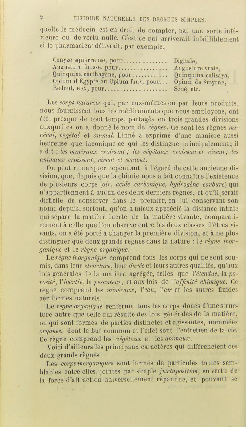 quelle le médecin est en droit de compter, par une sorte infé- rieure ou de vertu nulle. C'est ce qui arriverait infailliblement si le pharmacien- délivrait, par exemple, Opium d'Égyple ou Opium faux, pour... Opium de Smyrne, Redoul, etc., pour Séné, etc. Les corps naturels qui, par eux-mêmes ou par leurs produits, nous fournissent tous les médicaments que nous employons, ont été, presque de tout temps, partagés en trois grandes divisions auxquelles on a donné le nom de règnes. Ce sont les règnes mi- néral, végétal et animal. Linné a exprimé d'une manière aussi heureuse que laconique ce qui les distingue principalement; il a dit : les minéraux croissent; les végétaux croissent et vivent; les animaux croissent, vivent et sentent. On peut remarquer cependant, à l'égard de cette ancienne di- vision, que, depuis que la chimie nous a fait connaître l'existence de plusieurs corps [air, acide carbonique, hydrogène carburé) qui n'appartiennent à aucun des deux derniers règnes, et qu'il serait difficile de conserver dans le premier, en lui conservant son nom; depuis, surtout, qu'on a mieux apprécié la distance infinie qui sépare la matière inerte de la matière vivante, comparati- vement à celle que l'on observe entre les deux classes d'êtres vi- vants, on a été porté à changer la première division, et à ne plus distinguer que deux grands règnes dans la nature : le règne inor- ganique et le règne organique. Le règne inorganique comprend tous les corps qui ne sont sou- mis, dans leur structure, leur durée et leurs autres qualités, qu'aux lois générales de la matière agrégée, telles que Y étendue, la po- rosité, Y'inertie, la pesanteur, et aux lois de Y affinité chimique. Ce règne comprend les minéraux, Y eau, Yair et les autres fluides aériformes naturels. Le règne organique renferme tous les corps doués d'une struc- ture autre que celle qui résulte des lois générales de la matière, ou qui sont formés de parties distinctes et agissantes, nommées organes, dont le but commun et l'effet sont l'entretien de la vie. Ce règne comprend les végétaux et les animaux. Voici d'ailleurs les principaux caractères qui différencient ces deux grands règnes. Les corps inorganiques sont formés de particules toutes sem- blables entre elles, jointes par simple juxtaposition, en vertu de la force d'attraction universellement répandue, et pouvant se Conyze squarreuse, pour... Angusture fausse, pour Quinquina carlhagène, pour Digitale, Angusture vraie, Quinquina calisaya,