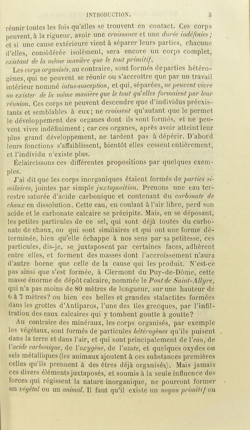 réunir toutes les fois qu'elles se trouvent en contact. Ces corps peuvent, à la rigueur, avoir une croissance et une durée indéfinies ; et si une cause extérieure vient à séparer leurs parties, chacune d'elles, considérée isolément, sera encore un corps complet, existant de la même manière que le tout primitif. Les corps organisés, au contraire, sont formés départies hétéro- gènes, qui ne peuvent se réunir ou s'accroître que par un travail intérieur nommé intus-susception, et qui, séparées, ne peuvent vivre ou exister de la même manière que le tout quelles formaient par leur réunion. Ces corps ne peuvent descendre que d'individus préexis- tants et semblables à eux ; ne croissent qu'autant que le permet le développement des organes dont ils sont formés, et ne peu- vent vivre indéfiniment ; car ces organes, après avoir atteint leur plus grand développement, ne tardent pas à dépérir. D'abord leurs fonctions s'affaiblissent, bientôt elles cessent entièrement, et l'individu n'existe plus. Éclaircissons ces différentes propositions par quelques exem- ples. J'ai dit que les corps inorganiques étaient formés de parties si- milaires, jointes par simple juxtaposition. Prenons une eau ter- restre saturée d'acide carbonique et contenant du carbonate de chaux en dissolution. Cette eau, en coulant à l'air libre, perd son acide et le carbonate calcaire se précipite. Mais, en se déposant, les petites particules de ce sel, qui sont déjà toutes du carbo- nate de chaux, ou qui sont similaires et qui ont une forme dé- terminée,, bien qu'elle échappe à nos sens par sa petitesse, ces particules, dis-je, se juxtaposent par certaines faces, adhèrent entre elles, et forment des masses dont l'accroissement n'aura d'autre borne que celle de la cause qui les produit. N'est-ce pas ainsi que s'est formée, à Clermont du Puy-de-Dôme, cette masse énorme de dépôt calcaire, nommée le Pont de Saint-Allyre, qui n'a pas moins de 80 mètres de longueur, sur une hauteur de 6 à 7 mètres? ou bien ces belles et grandes stalactites formées dans les grottes d'Antiparos, l'une des îles grecques, par l'infil- tration des eaux calcaires qui y tombent goutte à goutte? Au contraire des minéraux, les corps organisés, par exemple les végétaux, sont formés de particules hétérogènes qu'ils puisent dans la terre et dans l'air, et qui sont principalement de Veau, de Y acide carbonique, de l'oxygène, de Vazote, et quelques oxydes ou sels métalliques (les animaux ajoutent à ces substances premières celles qu'ils prennent à des êtres déjà organisés). Mais jamais ces divers éléments juxtaposés, et soumis à la seule influence des forces qui régissent la nature inorganique, ne pourront former un végétal ou un animal. Il faut qu'il existe un noyau primitif ou