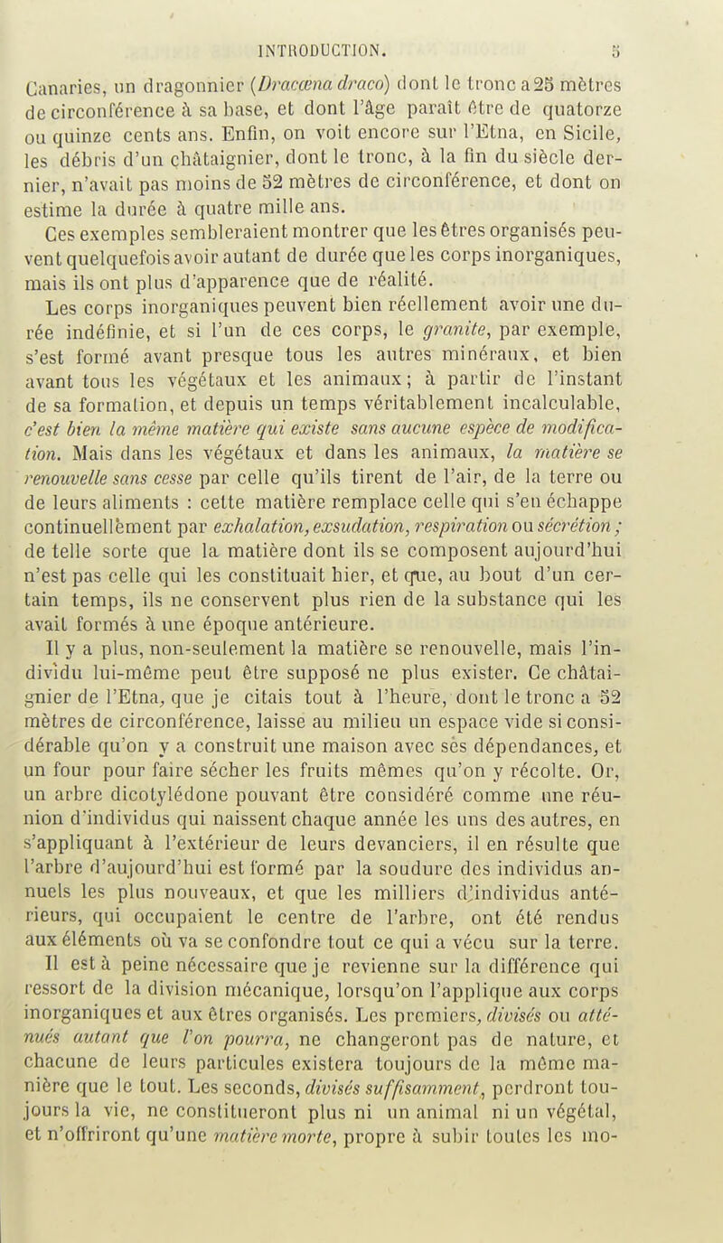 Canaries, un dragonnier (Dracœna draco) donl le tronc a25 mètres de circonférence à sa base, et dont l'âge paraît être de quatorze ou quinze cents ans. Enfin, on voit encore sur l'Etna, en Sicile, les débris d'un châtaignier, dont le tronc, à la fin du siècle der- nier, n'avait pas moins de 52 mètres de circonférence, et dont on estime la durée à quatre mille ans. Ces exemples sembleraient montrer que les êtres organisés peu- vent quelquefois avoir autant de durée que les corps inorganiques, mais ils ont plus d'apparence que de réalité. Les corps inorganiques peuvent bien réellement avoir une du- rée indéfinie, et si l'un de ces corps, le granité, par exemple, s'est formé avant presque tous les autres minéraux, et bien avant tous les végétaux et les animaux; à partir de l'instant de sa formation, et depuis un temps véritablement incalculable, c'est bien la même matière qui existe sans aucune espèce de modifica- tion. Mais dans les végétaux et dans les animaux, la matière se renouvelle sans cesse par celle qu'ils tirent de l'air, de la terre ou de leurs aliments : cette matière remplace celle qui s'en échappe continuellement par exhalation, exsudation, respiration ou sécrétion ; de telle sorte que la matière dont ils se composent aujourd'hui n'est pas celle qui les constituait hier, et que, au bout d'un cer- tain temps, ils ne conservent plus rien de la substance qui les avait formés à une époque antérieure. Il y a plus, non-seulement la matière se renouvelle, mais l'in- dividu lui-môme peut être supposé ne plus exister. Ce châtai- gnier de l'Etna, que je citais tout à l'heure, dont le tronc a 52 mètres de circonférence, laisse au milieu un espace vide si consi- dérable qu'on y a construit une maison avec ses dépendances, et un four pour faire sécher les fruits mêmes qu'on y récolte. Or, un arbre dicotylédone pouvant être considéré comme une réu- nion d'individus qui naissent chaque année les uns des autres, en s'appliquant à l'extérieur de leurs devanciers, il en résulte que l'arbre d'aujourd'hui est formé par la soudure des individus an- nuels les plus nouveaux, et que les milliers cl!individus anté- rieurs, qui occupaient le centre de l'arbre, ont été rendus aux éléments où va se confondre tout ce qui a vécu sur la terre. Il est à peine nécessaire que je revienne sur la différence qui ressort de la division mécanique, lorsqu'on l'applique aux corps inorganiques et aux êtres organisés. Les premiers, divisés ou atté- nués autant que l'on pourra, ne changeront pas de nature, et chacune de leurs particules existera toujours de la môme ma- nière que le tout. Les seconds, divisés suffisamment, perdront tou- jours la vie, ne constitueront plus ni un animal ni un végétal, et n'offriront qu'une matière morte, propre à subir toutes les mo-