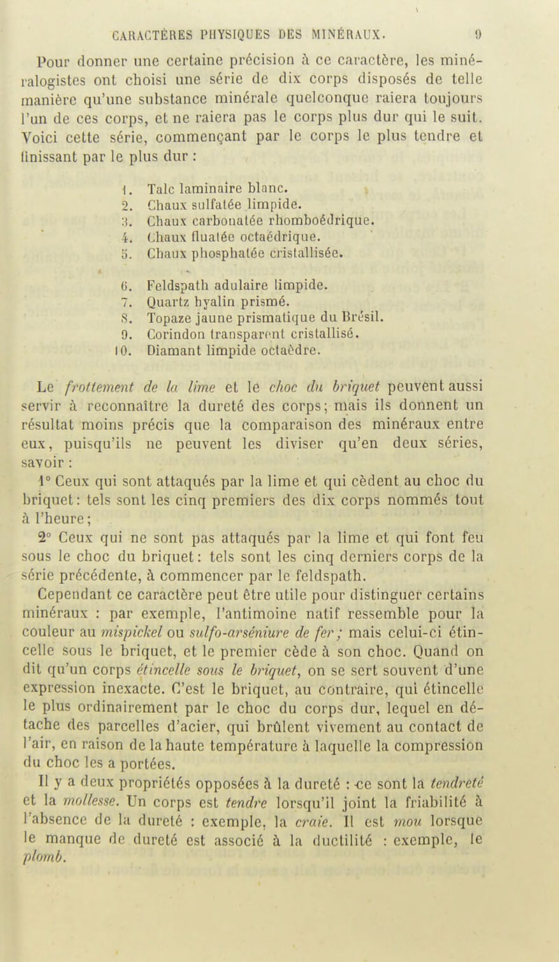 Pour donner une certaine précision à ce caractère, les miné- ralogistes ont choisi une série de dix corps disposés de telle manière qu'une substance minérale quelconque raiera toujours l'un de ces corps, et ne raiera pas le corps plus dur qui le suit. Voici cette série, commençant par le corps le plus tendre et finissant par le plus dur : 1. Talc laminaire blanc. 2. Chaux sulfatée limpide. Chaux carbonalée rhomboédrique. 4. Chaux flualée octaédrique. 5. Chaux phosphatée cristallisée. 6. Feldspath adulaire limpide. 7. Quartz hyalin prismé. S. Topaze jaune prismatique du Brésil. 9. Corindon transparent cristallisé. 10. Diamant limpide octaèdre. Le frottement de la lime et le choc du briquet peuvent aussi servir à reconnaître la dureté des corps; mais ils donnent un résultat moins précis que la comparaison des minéraux entre eux, puisqu'ils ne peuvent les diviser qu'en deux séries, savoir : -1° Ceux qui sont attaqués par la lime et qui cèdent au choc du briquet : tels sont les cinq premiers des dix corps nommés tout à l'heure ; . 2° Ceux qui ne sont pas attaqués par la lime et qui font feu sous le choc du briquet: tels sont, les cinq derniers corps de la série précédente, à commencer par le feldspath. Cependant ce caractère peut être utile pour distinguer certains minéraux : par exemple, l'antimoine natif ressemble pour la couleur au mispickel ou sulfo-arséniure de fer ; mais celui-ci étin- celle sous le briquet, et le premier cède à son choc. Quand on dit qu'un corps étincelle sous le briquet, on se sert souvent d'une expression inexacte. C'est le briquet, au contraire, qui étincelle le plus ordinairement par le choc du corps dur, lequel en dé- tache des parcelles d'acier, qui brûlent vivement au contact de l'air, en raison de la haute température à laquelle la compression du choc les a portées. Il y a deux propriétés opposées à la dureté : -ce sont la tendreté et la mollesse. Un corps est tendre lorsqu'il joint la friabilité à l'absence de la dureté : exemple, la craie. Il est mou lorsque le manque de dureté est associé à la ductilité : exemple, le plomb.