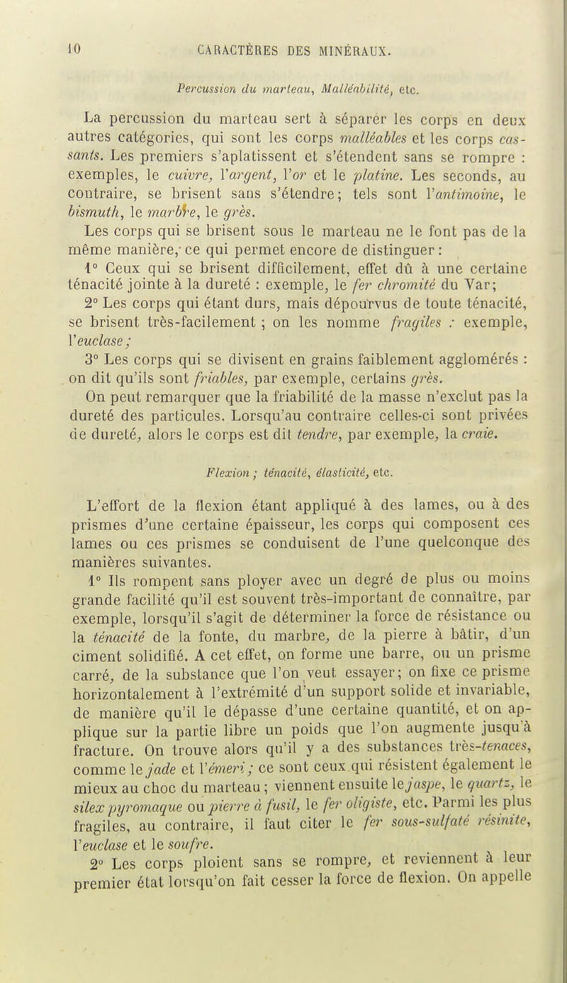 Percussion du marteau, Malléabilité, etc. La percussion du marteau sert à séparer les corps en deux autres catégories, qui sont les corps malléables et les corps cas- sants. Les premiers s'aplatissent et s'étendent sans se rompre : exemples, le cuivre, Y argent, l'or et le platine. Les seconds, au contraire, se brisent sans s'étendre; tels sont Y antimoine, le bismuth, le marbre, le grès. Les corps qui se brisent sous le marteau ne le font pas de la même manière,' ce qui permet encore de distinguer : 4° Ceux qui se brisent difficilement, effet dû à une certaine ténacité jointe à la dureté : exemple, le fer chromité du Var; 2° Les corps qui étant durs, mais dépourvus de toute ténacité, se brisent très-facilement ; on les nomme fragiles : exemple, Yeuclase ; 3° Les corps qui se divisent en grains faiblement agglomérés : on dit qu'ils sont friables, par exemple, certains grès. On peut remarquer que la friabilité de la masse n'exclut pas la dureté des particules. Lorsqu'au contraire celles-ci sont privées de dureté, alors le corps est dil tendre, par exemple, la craie. Flexion ; ténacité, élasticité, etc. L'effort de la flexion étant appliqué à des lames, ou à des prismes d'une certaine épaisseur, les corps qui composent ces lames ou ces prismes se conduisent de l'une quelconque dès manières suivantes. 1° Ils rompent sans ployer avec un degré de plus ou moins grande facilité qu'il est souvent très-important de connaître, par exemple, lorsqu'il s'agit de déterminer la force de résistance ou la ténacité de la fonte, du marbre, de la pierre à bâtir, d'un ciment solidifié. A cet effet, on forme une barre, ou un prisme carré, de la subsLance que l'on veut essayer; on fixe ce prisme horizontalement à l'extrémité d'un support solide et invariable, de manière qu'il le dépasse d'une certaine quantité, et on ap- plique sur la partie libre un poids que l'on augmente jusqu'à fracture. On trouve alors qu'il y a des substances très-tenaces, comme le jade et Yémeri; ce sont ceux .qui résistent également le mieux au choc du marteau ; viennent ensuite le jaspe, le quartz, le silex pyromaque on pierre à fusil, le fer oligiste, etc. Parmi les plus fragiles, au contraire, il faut citer le fer sous-sulfaté résinite, Yeuclase et le soufre. 2° Les corps ploient sans se rompre, et reviennent à leur premier état lorsqu'on fait cesser la force de flexion. On appelle