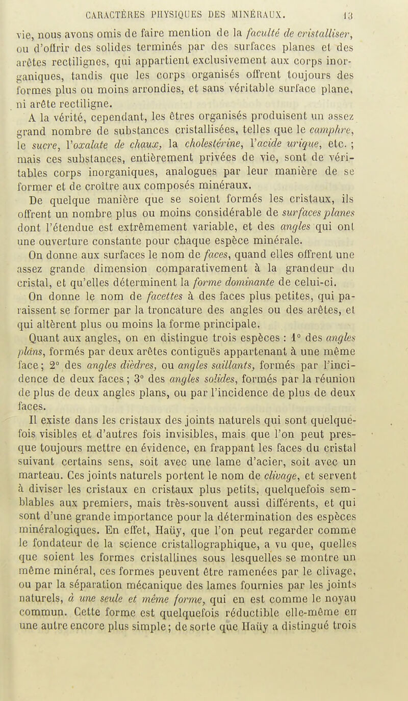 vie, nous avons omis de faire menlion de la faculté de cristalliser, ou d'offrir des solides terminés par des surfaces planes et des arêtes rectilignes, qui appartient exclusivement aux corps inor- ganiques, tandis que les corps organisés offrent toujours des formes plus ou moins arrondies, et sans véritable surface plane, ni arête rectiligne. A la vérité, cependant, les êtres organisés produisent un assez grand nombre de substances cristallisées, telles que le camphre, le sucre, Yoxalate de chaux, la cholestérine, l'acide urique, etc. ; mais ces substances, entièrement privées de vie, sont de véri- tables corps inorganiques, analogues par leur manière de se former et de croître aux composés minéraux. De quelque manière que se soient formés les cristaux, ils offrent un nombre plus ou moins considérable de surfaces planes dont l'étendue est extrêmement variable, et des angles qui ont une ouverture constante pour chaque espèce minérale. On donne aux surfaces le nom de faces, quand elles offrent une assez grande dimension comparativement à la grandeur du cristal, et qu'elles déterminent la forme dominante de celui-ci. On donne le nom de facettes à des faces plus petites, qui pa- raissent se former par la troncature des angles ou des arêtes, et qui altèrent plus ou moins la forme principale. Quant aux angles, on en distingue trois espèces : 1° des angles plans, formés par deux arêtes contiguës appartenant à une même face; 2° des angles dièdres, ou angles saillants, formés par l'inci- dence de deux faces ; 3° des angles solides, formés par la réunion de plus de deux angles plans, ou par l'incidence de plus de deux faces. Il existe dans les cristaux des joints naturels qui sont quelquë- fois visibles et d'autres fois invisibles, mais que l'on peut pres- que toujours mettre en évidence, en frappant les faces du cristal suivant certains sens, soit avec une lame d'acier, soit avec un marteau. Ces joints naturels portent le nom de clivage, et servent à diviser les cristaux en cristaux plus petits, quelquefois sem- blables aux premiers, mais très-souvent aussi différents, et qui sont d'une grande importance pour la détermination des espèces minéralogiques. En effet, Haiiy, que l'on peut regarder comme le fondateur de la science cristallographique, a vu que, quelles que soient les formes cristallines sous lesquelles se montre un même minéral, ces formes peuvent être ramenées par le clivage, ou par la séparation mécanique des lames fournies par les joints naturels, à une seule et même forme, qui en est comme le noyau commun. Cette forme est quelquefois réductible elle-même en une autre encore plus simple; de sorte que Haiiy a distingué trois