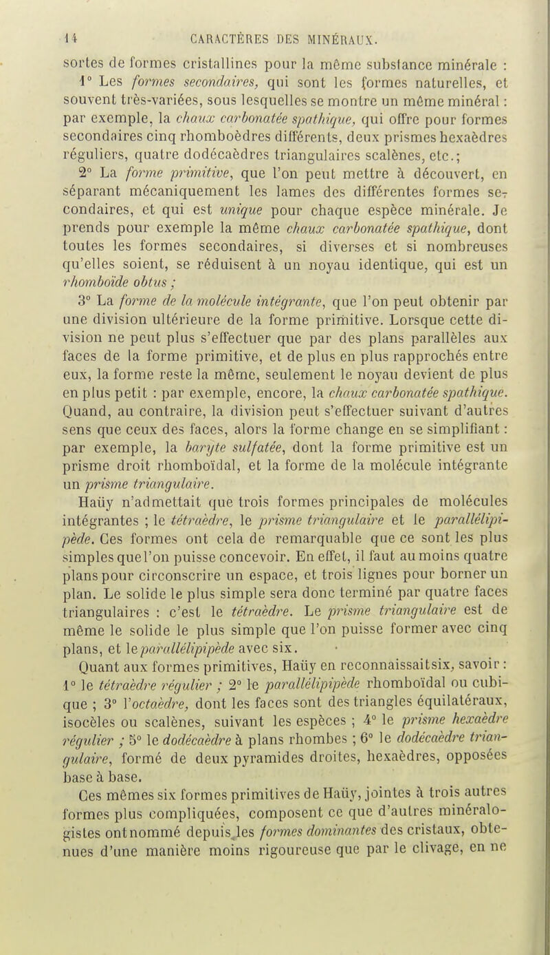 sortes de formes cristallines pour la môme substance minérale : d° Les formes secondaires, qui sont les formes naturelles, et souvent très-variées, sous lesquelles se montre un môme minéral : par exemple, la chaux carbonatée spathique, qui offre pour formes secondaires cinq rhomboèdres différents, deux prismes hexaèdres réguliers, quatre dodécaèdres triangulaires scalènes, etc.; 2° La forme primitive, que l'on peut mettre à découvert, en séparant mécaniquement les lames des différentes formes seT condaires, et qui est unique pour chaque espèce minérale. Je prends pour exemple la môme chaux carbonatée spathique, dont toutes les formes secondaires, si diverses et si nombreuses qu'elles soient, se réduisent à un noyau identique, qui est un rhomboïde obtus ; 3° La forme de la molécule intégrante, que l'on peut obtenir par une division ultérieure de la forme primitive. Lorsque cette di- vision ne peut plus s'effectuer que par des plans parallèles aux faces de la forme primitive, et de plus en plus rapprochés entre eux, la forme reste la même, seulement le noyau devient de plus en plus petit : par exemple, encore, la chaux carbonatée spathique. Quand, au contraire, la division peut s'effectuer suivant d'autres sens que ceux des faces, alors la forme change en se simplifiant : par exemple, la baryte sulfatée, dont la forme primitive est un prisme droit rhomboïdal, et la forme de la molécule intégrante un prisme triangulaire. Haiiy n'admettait que trois formes principales de molécules intégrantes ; le tétraèdre, le prisme triangulaire et le parallélipi- pède. Ces formes ont cela de remarquable que ce sont les plus simples que l'on puisse concevoir. En effet, il faut au moius quatre plans pour circonscrire un espace, et trois lignes pour borner un plan. Le solide le plus simple sera donc terminé par quatre faces triangulaires : c'est le tétraèdre. Le prisme triangulaire est de même le solide le plus simple que l'on puisse former avec cinq plans, et \&parallélipipède avec six. Quant aux formes primitives, Haiiy en reconnaissaitsix, savoir : 1° le tétraèdre régulier ; 2° le parallélipipède rhomboïdal ou cubi- que ; 3° Y octaèdre, dont les faces sont des triangles équilatéraux, isocèles ou scalènes, suivant les espèces ; 4° le prisme hexaèdre régulier ; 5° le dodécaèdre à plans rhombes ; 6° le dodécaèdre trian- gulaire, formé de deux pyramides droites, hexaèdres, opposées base à base. Ces mêmes six formes primitives de Haûy, jointes à trois autres formes plus compliquées, composent ce que d'autres minéralo- gistes ont nommé depuisjes formes dominantes des cristaux, obte- nues d'une manière moins rigoureuse que par le clivage, en ne