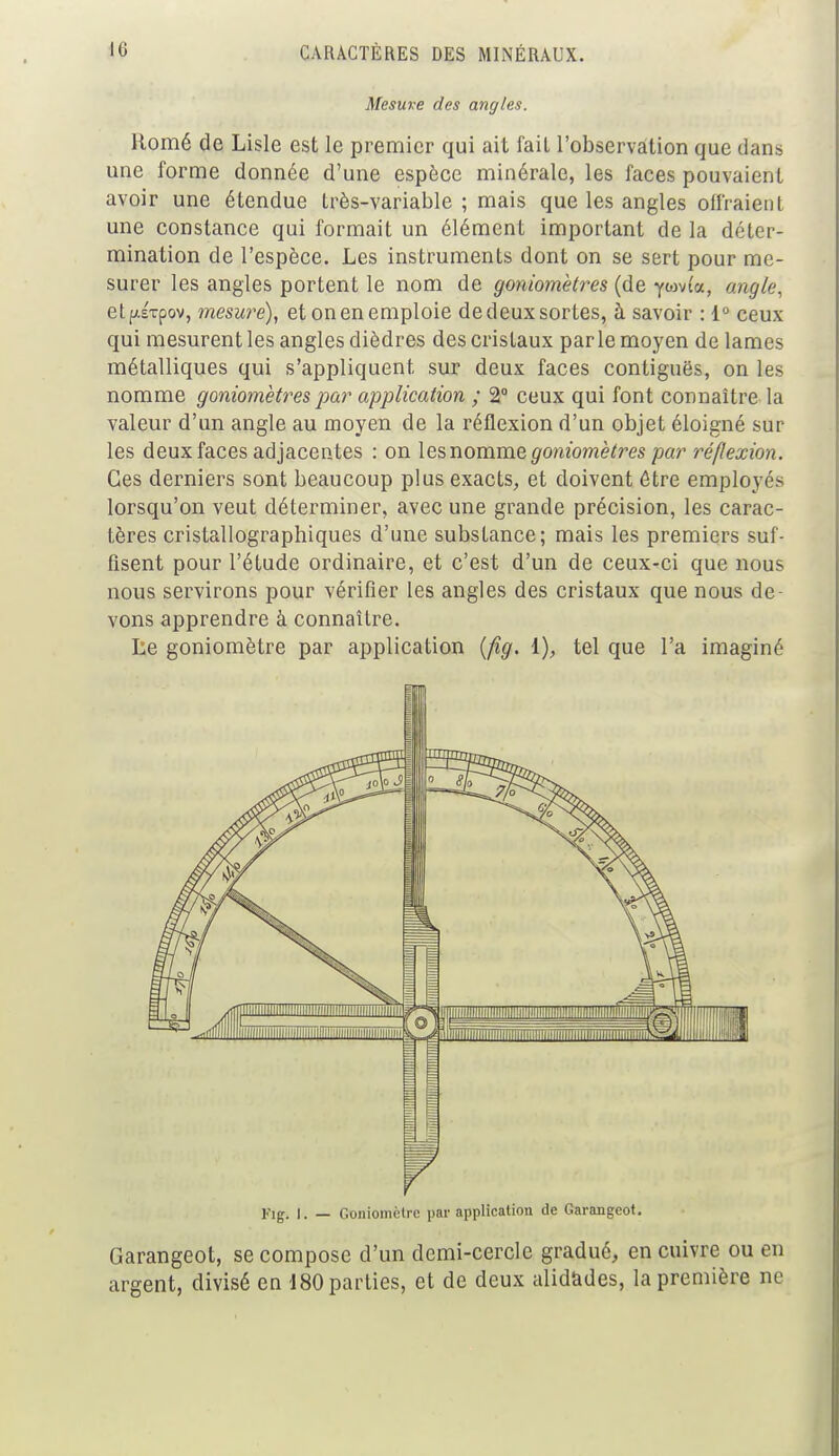 Mesure des angles. Romé de Lisle est le premier qui ait fail l'observation que dans une forme donnée d'une espèce minérale, les faces pouvaient avoir une étendue très-variable; mais que les angles offraient une constance qui formait un élément important de la déter- mination de l'espèce. Les instruments dont on se sert pour me- surer les angles portent le nom de goniomètres (de ywvta, angle. etpEtpov, mesuré), et on en emploie de deux sortes, à savoir : 1° ceux qui mesurent les angles dièdres des cristaux parle moyen de lames métalliques qui s'appliquent sur deux faces contiguës, on les nomme goniomètres par application ; 2° ceux qui font connaître la valeur d'un angle au moyen de la réflexion d'un objet éloigné sur les deux faces adjacentes : on les nomme goniomètres par réflexion. Ces derniers sont beaucoup plus exacts, et doivent être employés lorsqu'on veut déterminer, avec une grande précision, les carac- tères cristallographiques d'une substance; mais les premiers suf- fisent pour l'étude ordinaire, et c'est d'un de ceux-ci que nous nous servirons pour vérifier les angles des cristaux que nous de- vons apprendre à connaître. Le goniomètre par application (fig. I), tel que l'a imaginé l'ig. I. — Goniomètre par application de Garangeot. Garangeot, se compose d'un demi-cercle gradué, en cuivre ou en argent, divisé en 180 parties, et de deux alidades, la première ne