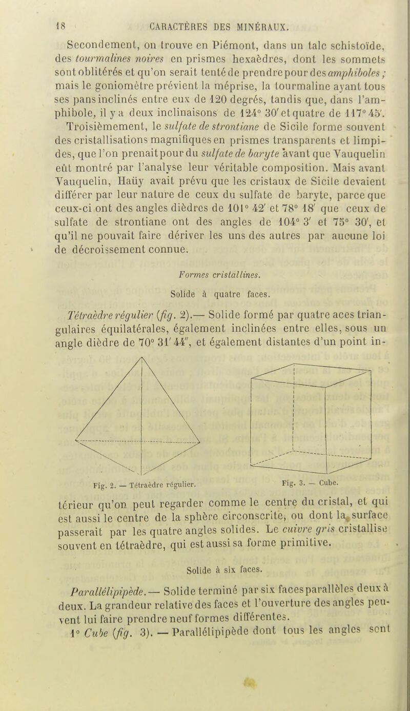 Secondement, on trouve en Piémont, dans un talc schisloïde. des tourmalines noires en prismes hexaèdres, dont les sommets sont oblitérés et qu'on serait tenté de prcndrcpourdesûw?/5/a7»o/<?s; mais le goniomètre prévient la méprise, la tourmaline ayant tous ses pans inclinés entre eux de 120 degrés, tandis que, dans l'am- phibole, il y a deux inclinaisons de 124° 30'etquatre de 117°45'. Troisièmement, le sulfate de strontiane de Sicile forme souvent des cristallisations magnifiques en prismes transparents et limpi- des, que l'on prenaitpour du sulfate de baryte 'avant que Vauquelin eût montré par l'analyse leur véritable composition. Mais avant Vauquelin, Haiiy avait prévu que les cristaux de Sicile devaient différer par leur nature de ceux du sulfate de baryte, parce que ceux-ci ont des angles dièdres de 101° 42' et 78° 18' que ceux de sulfate de strontiane ont des angles de 104° 3' et 75° 30', et qu'il ne pouvait faire dériver les uns des autres par aucune loi de décroissement connue. Formes cristallines. Solide à quatre faces. Tétraèdre régulier {fig. 2).— Solide formé par quatre aces trian- gulaires équilatérales, également inclinées entre elles, sous un angle dièdre de 70° 31'44, et également distantes d'un point in- Fig. 2. — Tétraèdre régulier. Fig- 3- — Cube. térieur qu'on peut regarder comme le centre du cristal, et qui est aussi le centre de la sphère circonscrite, ou dont la, surface passerait par les quatre angles solides. Le cuivre gris cristallise souvent en tétraèdre, qui estaussisa forme primitive. Solide à six faces. Parallélépipède.— Solide terminé par six facesparallèles deux à deux. La grandeur relative des faces et l'ouverture des angles peu- vent lui faire prendre neuf formes différentes. 1° Cube (fig. 3). — Parallélipipède dont tous les angles scnl