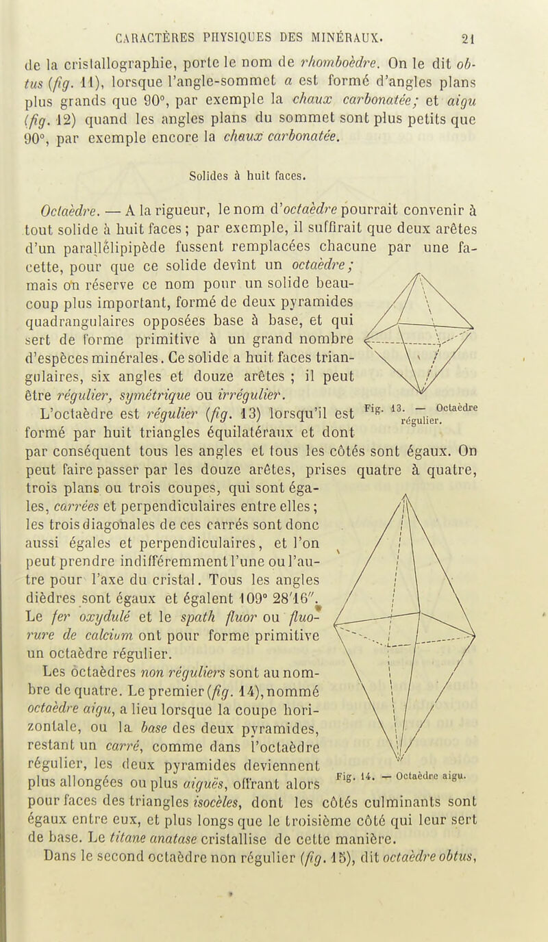 de la cristallographie, porte le nom de rhomboèdre. On le dit ob- tus (fig. 11), lorsque l'angle-sommet a est forme d'angles plans plus grands que 90°, par exemple la chaux carbonatée; et aigu 12) quand les angles plans du sommet sont plus petits que 90°, par exemple encore la chaux carbonatée. Solides à huit faces. 13. — Octaèdre régulier. Octaèdre. — A la rigueur, le nom d'octaèdre pourrait convenir à tout solide à huit faces ; par exemple, il suffirait que deux arêtes d'un parallelipipède fussent remplacées chacune par une fa- cette, pour que ce solide devînt un octaèdre; mais on réserve ce nom pour un solide beau- coup plus important, formé de deux pyramides quadrangulaires opposées base à base, et qui sert de forme primitive à un grand nombre d'espèces minérales. Ce solide a huit faces trian- gulaires, six angles et douze arêtes ; il peut être régulier, symétrique ou irrégulier. L'octaèdre est régulier (fig. -13) lorsqu'il est FlR formé par huit triangles équilatéraux et dont par conséquent tous les angles et tous les côtés sont égaux. On peut faire passer par les douze arêtes, prises quatre à quatre, trois plans ou trois coupes, qui sont éga- les, carrées et perpendiculaires entre elles ; les trois diagonales de ces carrés sont donc aussi égales et perpendiculaires, et l'on peut prendre indifféremment l'une ou l'au- tre pour l'axe du cristal. Tous les angles dièdres sont égaux et égalent 109° 28'16. Le fer oxydulé et le spath fluor ou fluo- rure de calcium ont pour forme primitive un octaèdre régulier. Les octaèdres non réguliers sont au nom- bre de quatre. Le premier (fig. 14), nommé octaèdre aigu, a lieu lorsque la coupe hori- zontale, ou la base des deux pyramides, restant un carré, comme dans l'octaèdre régulier, les deux pyramides deviennent plus allongées ou plus aiguës, offrant alors rig> U* ~ °ctaèdre aigu' pour faces des triangles isocèles, dont les côtés culminants sont égaux entre eux, et plus longs que le troisième côté qui leur sert de base. Le titane anatase cristallise de cette manière. Dans le second octaèdre non régulier (fig. 15), dit octaèdre obtus,