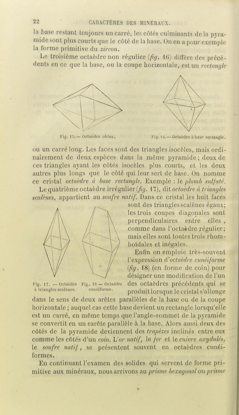 la base restant toujours un carré, les côtés culminants de la pyra- mide sont plus courts que le côté de la base. On en a pour exemple la forme primitive du zircon. Le troisième octaèdre non régulier {fig. 16) diffère des précé- dents en ce que la base, ou la coupe horizontale, est un rectangle Fig. 15.— Octaèdre obtus. Fig. 16.— Octaèdre à hase rectangle. ou un carré long. Les faces sont des triangles isocèles, mais ordi- nairement de deux espèces dans la môme pyramide; deux de ces triangles ayant les côtés isocèles plus courts, et les deux autres plus longs que le côté qui leur sert de base. On nomme ce cristal octaèdre à base rectangle. Exemple : le plomb sulfaté. Le quatrième octaèdre irrégulier (fig. 17), dit octaèdre à triangles scalènes, appartient au soufre natif. Dans ce cristal les huit faces sont des triangles scalènes égaux; les trois coupes diagonales sont perpendiculaires entre elles , comme dans l'octaèdre .régulier; mais elles sont toutes trois rhom- boïdales et inégales. Enfin on emploie très-souvent l'expression d'octaèdre cunéiforme [fig. 18) (en forme de coin) pour désigner une modification de l'un Kig. 17. — octaèdre Fig. 18 —octaèdre des octaèdres précédents qui se à triangles scalènes. cunéiforme. produit lorsque le cristal s'allonge dans le sens de deux arêtes parallèles de la base ou de la coupe horizontale ; auquel cas cette base devient un rectangle lorsqu'elle est un carré, en même temps que l'angle-sommet de la pyramide se convertit en un earête parallèle à la base. Alors aussi deux des côtés de la pyramide deviennent des trapèzes inclinés entre eux comme les côtés d'un coin. L'or natif, le fer et \ecuivre oxydulés, le soufre natif, se présentent souvent en octaèdres cunéi- formes. En continuant l'examen des solides qui servent de forme pri- mitive aux minéraux, nous arrivons au prisme hexagonal ou prisme