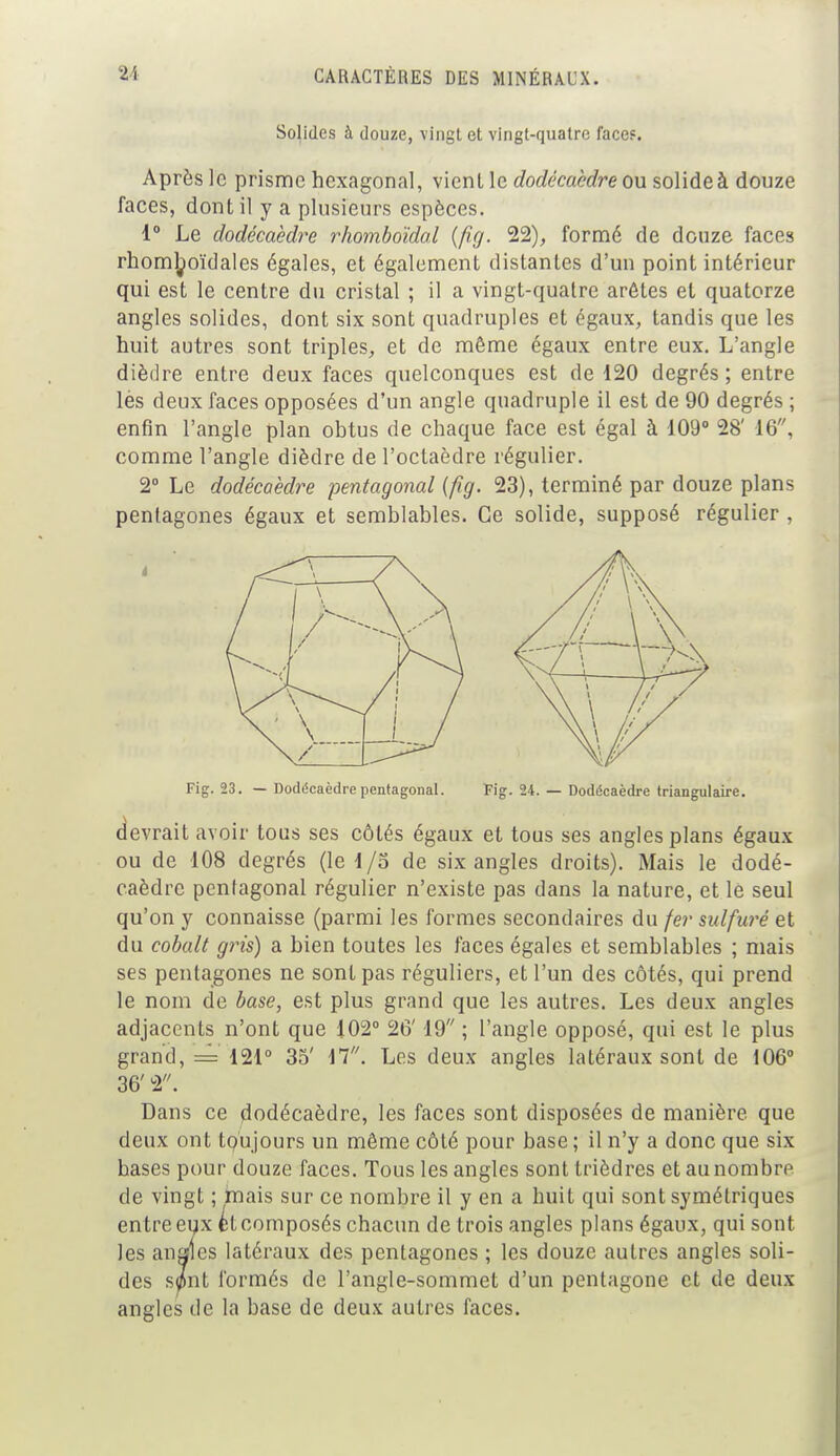 Solides à douze, vingt et vingt-quatre face?. Après le prisme hexagonal, vient le dodécaèdre ou solide à douze faces, dont il y a plusieurs espèces. 1° Le dodécaèdre rhomboïdal (fîg. 22), formé de douze faces rhoml^oïdales égales, et également distantes d'un point intérieur qui est le centre du cristal ; il a vingt-quatre arêtes et quatorze angles solides, dont six sont quadruples et égaux, tandis que les huit autres sont triples, et de même égaux entre eux. L'angle dièdre entre deux faces quelconques est de 120 degrés; entre lès deux faces opposées d'un angle quadruple il est de 90 degrés ; enfin l'angle plan obtus de chaque face est égal à 109° 28' 16, comme l'angle dièdre de l'octaèdre régulier. 2° Le dodécaèdre pentagonal (fig. 23), terminé par douze plans pentagones égaux et semblables. Ce solide, supposé régulier, Fig. 23. — Dodécaèdre pentagonal. Fig. 24. — Dodécaèdre triangulaire. devrait avoir tous ses côtés égaux et tous ses angles plans égaux ou de 108 degrés (le 1/5 de six angles droits). Mais le dodé- caèdre pentagonal régulier n'existe pas dans la nature, et le seul qu'on y connaisse (parmi les formes secondaires du fer sulfuré et du cobalt gris) a bien toutes les faces égales et semblables ; mais ses pentagones ne sont pas réguliers, et l'un des côtés, qui prend le nom de base, est plus grand que les autres. Les deux angles adjacents n'ont que 102° 26' 19 ; l'angle opposé, qui est le plus grand, = 121° 35' 17. Les deux angles latéraux sont de 106° 36' 2. Dans ce dodécaèdre, les faces sont disposées de manière que deux ont toujours un même côté pour base ; il n'y a donc que six bases pour douze faces. Tous les angles sont trièdres et au nombre de vingt ; mais sur ce nombre il y en a huit qui sont symétriques entre eux ét composés chacun de trois angles plans égaux, qui sont les anales latéraux des pentagones ; les douze autres angles soli- des s0nt formés de l'angle-sommet d'un pentagone et de deux angles de la base de deux autres faces.
