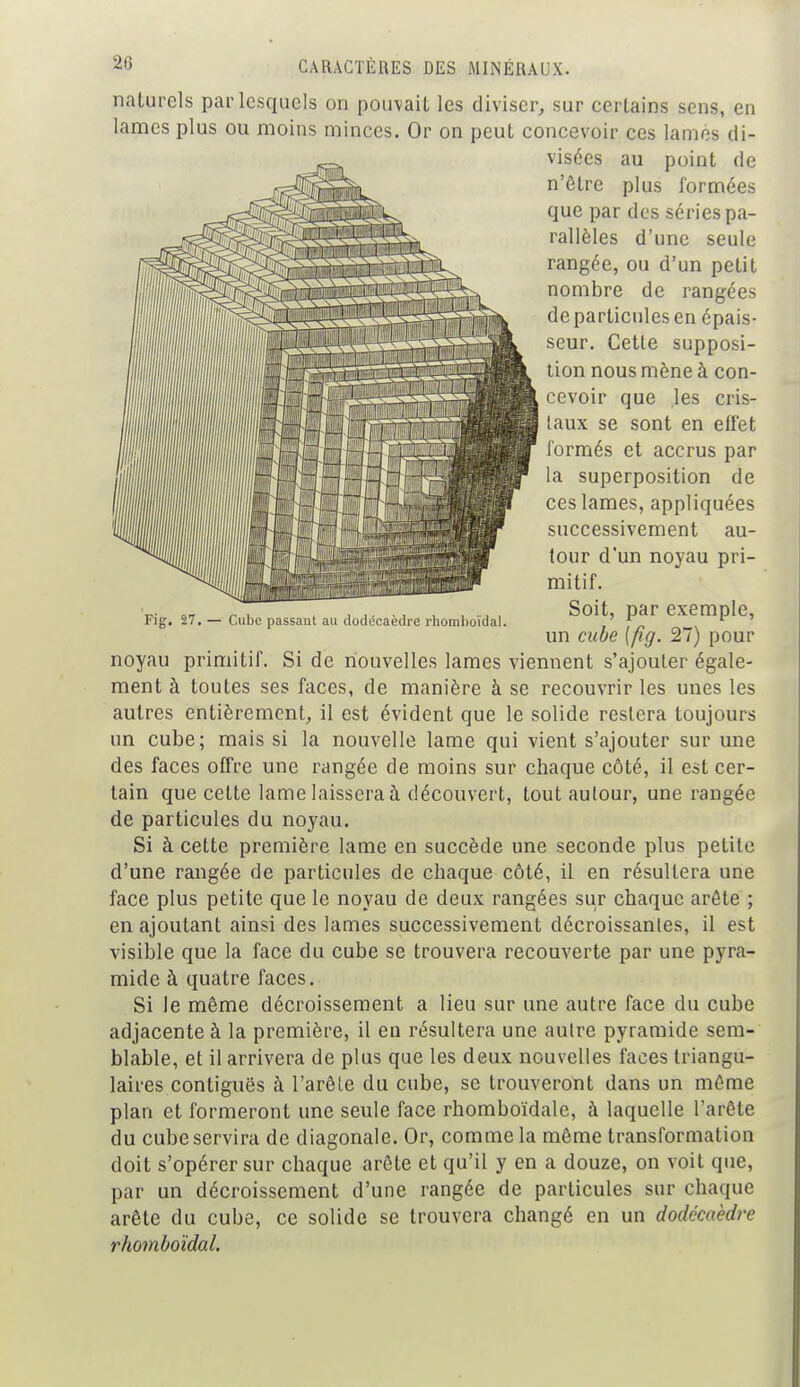 Fig. 27. — Cube passant au dodécaèdre rhomboïdal. naturels par lesquels on pouvait les diviser, sur certains sens, en lames plus ou moins minces. Or on peut concevoir ces lamés di- visées au point de n'être plus formées que par des séries pa- rallèles d'une seule rangée, ou d'un petit nombre de rangées de particules en épais- seur. Cette supposi- tion nous mène à con- cevoir que les cris- taux se sont en effet formés et accrus par la superposition de ces lames, appliquées successivement au- tour d'un noyau pri- mitif. Soit, par exemple, un cube [fig. 27) pour noyau primitif. Si de nouvelles lames viennent s'ajouter égale- ment à toutes ses faces, de manière à se recouvrir les unes les autres entièrement, il est évident que le solide restera toujours un cube; mais si la nouvelle lame qui vient s'ajouter sur une des faces offre une rangée de moins sur chaque côté, il est cer- tain que cette lame laissera à découvert, tout autour, une rangée de particules du noyau. Si à cette première lame en succède une seconde plus petite d'une rangée de particules de chaque côté, il en résultera une face plus petite que le noyau de deux rangées sur chaque arête ; en ajoutant ainsi des lames successivement décroissantes, il est visible que la face du cube se trouvera recouverte par une pyra- mide à quatre faces. Si le même décroissement a lieu sur une autre face du cube adjacente à la première, il en résultera une autre pyramide sem- blable, et il arrivera de plus que les deux nouvelles faces triangu- laires contiguës à l'arête du cube, se trouveront dans un même plan et formeront une seule face rhomboïdale, à laquelle l'arête du cube servira de diagonale. Or, comme la même transformation doit s'opérer sur chaque arête et qu'il y en a douze, on voit que, par un décroissement d'une rangée de particules sur chaque arête du cube, ce solide se trouvera changé en un dodécaèdre rhomboïdal.