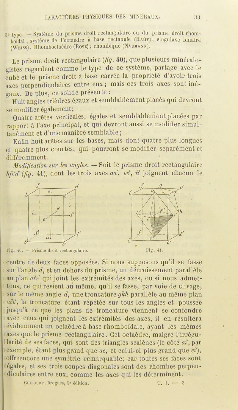 3e type. — Système du prisme droit rectangulaire ou du prisme droit rliom- boïdal ; système de l'octaèdre à base rectangle (Haùy) ; singulaxe binaire (Weiss). Rhomboctaèdre (Rose) ; rhombique (Naumann). Le prisme droit rectangulaire (fig. 40), que plusieurs minéralo- gistes regardent comme le type de ce système, partage avec le cube et le prisme droit à base carrée la propriété d'avoir trois axes perpendiculaires entre eux ; mais ces trois axes sont iné- gaux. De plus, ce solide présente : Huit angles trièdres égaux et semblablement placés qui devront se modifier également; Quatre arêtes verticales, égales et semblablement placées par rapport a l'axe principal, et qui devront aussi se modifier simul- tanément et d'une manière semblable ; Enfin huit arêtes sur les bases, mais dont quatre plus longues et quatre plus courtes, qui pourront se modifier séparément et différemment. Modification sur les angles. — Soit le prisme droit rectangulaire bfc'd (fig. 41), dont les trois axes aa', eë, ii joignent chacun le S d c e' ! e / ci, Fig. 40. — Prisme droit rectangulaire. Fie. 41. centre de deux faces opposées. Si nous supposons qu'il se fasse sur l'angle d, et en dehors du prisme, un décroissement parallèle au plan aie qui joint les extrémités des axes, ou si nous admet- tons, ce qui revient au même, qu'il se fasse, par voie de clivage, sur le même angle d, une troncature gkh parallèle au même plan aiY, la troncature étant répétée sur tous les angles et poussée jusqu'à ce que les plans de troncature viennent se confondre avec ceux qui joignent les extrémités des axes, il en résultera évidemment un octaèdre à base rhomboïdale, ayant les mêmes axes que le prisme rectangulaire. Cet octaèdre, malgré l'irrégu- larité de ses faces, qui sont des triangles scalènes (le côté ai', par exemple, étant plus grand que ae, et celui-ci plus grand que ei'), olfreencore une symétrie remarquable; car toutes ses faces sont •égales, et ses trois coupes diagonales sont des rhombes perpen- < diculaires entre eux, comme les axes qui les déterminent. CuiBOUiiT, Drogues, 5 édition. T. f. — 8