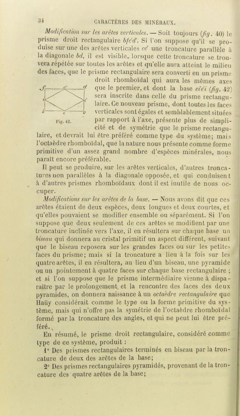 Modification sur les arêtes verticales. — Soit toujours {fia. 40) le prisme droit rectangulaire bfc'd'. Si l'on suppose qu'il se pro- duise sur une des arôtes verticales ce' une troncature parallèle à la diagonale bd, il est visible, lorsque cette troncature se trou- vera répétée sur toutes les arôtes et qu'elle aura atteint le milieu des faces, que le prisme rectangulaire sera converti en un prisme droit rhomboïdal qui aura les mêmes axes que le premier, et dont la base ei'e'i (fig. 42) sera inscrite dans celle du prisme rectangu- laire. Ce nouveau prisme, dont toutes les faces verticales sont égales et semblablement situées Fig. 42. Par rapport à l'axe, présente plus de simpli- cité et de symétrie que le prisme rectangu- laire, et devrait lui être préféré comme type du système; mai s l'octaèdre rhomboïdal, que la nature nous présente comme forme primitive d'un assez grand nombre d'espèces minérales, nous paraît encore préférable. Il peut se produire, sur les arêtes verticales, d'autres tronca- tures non parallèles à la diagonale opposée, et qui conduisen t à d'autres prismes rhomboïdaux dont il est inutile de nous oc- cuper. Modifications sur les arêtes de la base. — Nous avons dit que ces arêtes étaient de deux espèces, deux longues et deux courtes, et qu'elles pouvaient se modifier ensemble ou séparément. Si l'on suppose que deux seulement de ces arêtes se modifient par une troncature inclinée vers l'axe, il en résultera sur chaque base un biseau qui donnera au cristal primitif un aspect différent, suivant que le biseau reposera sur les grandes faces ou sur les petite- faces du prisme; mais si la troncature a lieu à la fois sur les quatre arêtes, il en résultera, au lieu d'un biseau, une pyramide ou un pointement à quatre faces sur chaque base rectangulaire ; et si l'on suppose que le prisme intermédiaire vienne à dispa- raître par le prolongement et la rencontre des faces des deux pyramides, on donnera naissance à un octaèdre rectangulaire que Haiiy considérait comme le type ou la forme primitive du sys- tème, mais qui n'offre pas la symétrie de l'octaèdre rhomboïdal formé par la troncature des angles, et qui ne peut lui être pré- féré. , En résumé, le prisme droit rectangulaire, considéré comme type de ce système, produit : 1° Des prismes rectangulaires terminés en biseau par la tron- cature de deux des arêtes de la base; 2° Des prismes rectangulaires pyramidés, provenant de la tron- cature des quatre arêtes de la base;