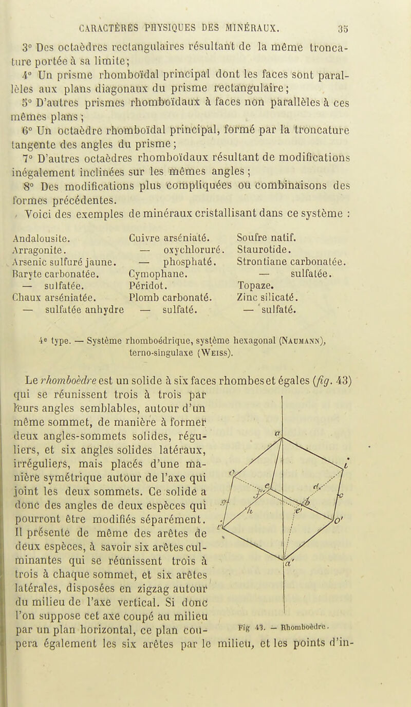 3° Dos octaèdres rectangulaires résultant de la même tronca- ture portée à sa limite; 4° Un prisme rhomboïdal principal dont les faces sont paral- lèles aux plans diagonaux du prisme rectangulaire; 5° D'autres prismes rhomboïdaux à faces non parallèles à ces mêmes plans ; 6° Un octaèdre rhomboïdal principal, formé par la troncature tangente des angles du prisme ; 7° D'autres octaèdres rhomboïdaux résultant de modiGcations inégalement inclinées sur les mômes angles ; 8° Des modifications plus compliquées ou combinaisons des formes précédentes. Voici des exemples de minéraux cristallisant dans ce système : Andalousite. Arragonite. Arsenic sulfuré jaune. Baryte carbonatée. — sulfatée. Chaux arséniatée. — sulfatée anhydre Cuivre arséniaté. — oxychloruré. — phosphaté. Cymophane. Péridot. Plomb carbonaté. - sulfaté. Soufre natif. Staurotide. Strontiane carbonalée. — sulfatée. Topaze. Zinc silicaté. — sulfaté. 4e type. — Système rhomboédrique, système hexagonal (Naumann), terno-singulaxe (Weiss). Le rhomboèdre est un solide à six faces rhombeset égales (fig. 43) qui se réunissent trois à trois par teurs angles semblables, autour d'un même sommet, de manière à former deux angles-sommets solides, régu- liers, et six angles solides latéraux, irréguliers, mais placés d'une ma- nière symétrique autour de l'axe qui joint les deux sommets. Ce solide a donc des angles de deux espèces qui pourront être modifiés séparément. 11 présente de même des arêtes de deux espèces, à savoir six arêtes cul- minantes qui se réunissent trois à trois à chaque sommet, et six arêtes latérales, disposées en zigzag autour du milieu de l'axe vertical. Si donc l'on suppose cet axe coupé au milieu par un plan horizontal, ce plan cou- Fig 43. — Rhomboèdre. pera également les six arêtes par le milieu, et les points d'in-