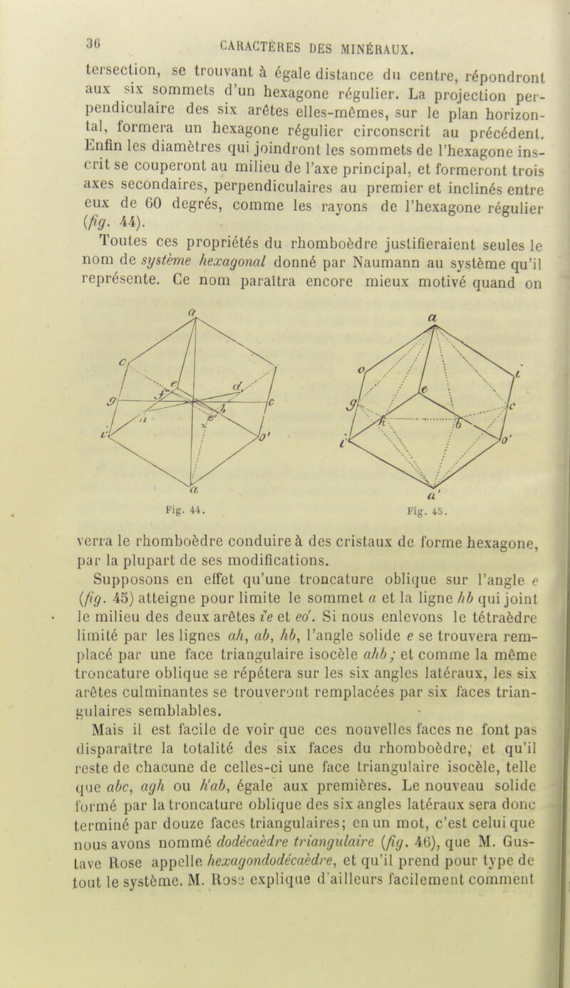 tersection, se trouvant à égale distance du centre, répondront aux six sommets d'un hexagone régulier. La projection per- pendiculaire des six arêtes elles-mômes, sur le plan horizon- tal, formera un hexagone régulier circonscrit au précédent. Enfin les diamètres qui joindront les sommets de l'hexagone ins- crit se couperont au milieu de l'axe principal, et formeront trois axes secondaires, perpendiculaires au premier et inclinés entre eux de GO degrés, comme les rayons de l'hexagone régulier {fig- 44). Toutes ces propriétés du rhomboèdre justifieraient seules le nom de système hexagonal donné par Naumann au système qu'il représente. Ce nom paraîtra encore mieux motivé quand on a Fig. 44. verra le rhomboèdre conduire à des cristaux de forme hexagone, par la plupart de ses modifications. Supposons en effet qu'une troncature oblique sur l'angle e {fig. 45) atteigne pour limite le sommet a et la ligne hb qui joint le milieu des deux arêtes ie et ed. Si nous enlevons le tétraèdre limité par les lignes ah, ab, hb, l'angle solide e se trouvera rem- placé par une face triangulaire isocèle ahb; et comme la même troncature oblique se répétera sur les six angles latéraux, les six arêtes culminantes se trouveront remplacées par six faces trian- gulaires semblables. Mais il est facile de voir que ces nouvelles faces ne font pas disparaître la totalité des six faces du rhomboèdre, et qu'il reste de chacune de celles-ci une face triangulaire isocèle, telle que abc, agh ou h'ab, égale aux premières. Le nouveau solide formé par la troncature oblique des six angles latéraux sera donc terminé par douze faces triangulaires; en un mot, c'est celui que nous avons nommé dodécaèdre triangulaire (fig. 46), que M. Gus- tave Rose appelle hexagondodécaèdre, et qu'il prend pour type de tout le système. M. Rose explique d aillcurs facilement comment